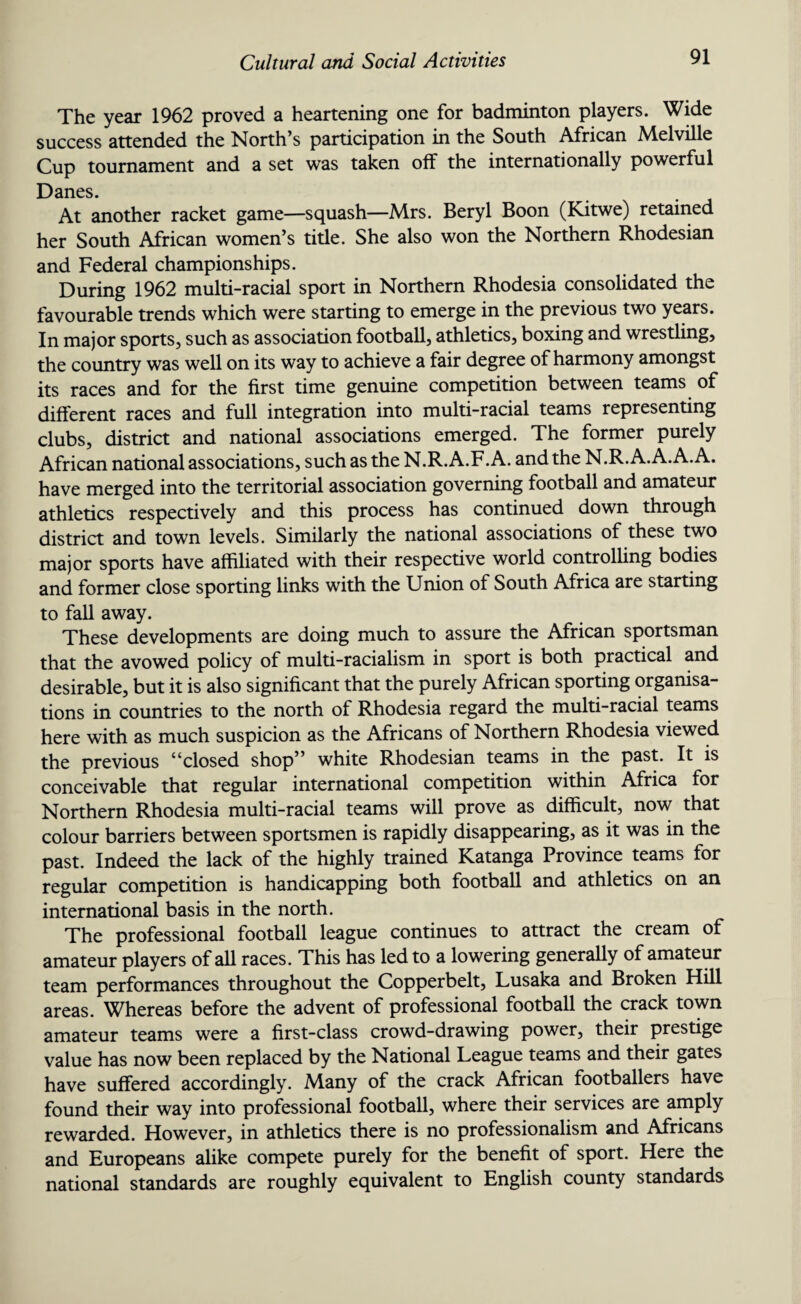 The year 1962 proved a heartening one for badminton players. Wide success attended the North’s participation in the South African Melville Cup tournament and a set was taken off the internationally powerful Danes. At another racket game—squash—Mrs. Beryl Boon (Kitwe) retained her South African women’s title. She also won the Northern Rhodesian and Federal championships. During 1962 multi-racial sport in Northern Rhodesia consolidated the favourable trends which were starting to emerge in the previous two years. In major sports, such as association football, athletics, boxing and wrestling, the country was well on its way to achieve a fair degree of harmony amongst its races and for the first time genuine competition between teams of different races and full integration into multi-racial teams representing clubs, district and national associations emerged. The former purely African national associations, such as the N.R.A.F.A. and the N.R.A.A.A.A. have merged into the territorial association governing football and amateur athletics respectively and this process has continued down through district and town levels. Similarly the national associations of these two major sports have affiliated with their respective world controlling bodies and former close sporting links with the Union of South Africa are starting to fall away. These developments are doing much to assure the African sportsman that the avowed policy of multi-racialism in sport is both practical and desirable, but it is also significant that the purely African sporting organisa¬ tions in countries to the north of Rhodesia regard the multi-racial teams here with as much suspicion as the Africans of Northern Rhodesia viewed the previous closed shop” white Rhodesian teams in the past. It is conceivable that regular international competition within Africa for Northern Rhodesia multi-racial teams will prove as difficult, now that colour barriers between sportsmen is rapidly disappearing, as it was in the past. Indeed the lack of the highly trained Katanga Province teams for regular competition is handicapping both football and athletics on an international basis in the north. The professional football league continues to attract the cream of amateur players of all races. This has led to a lowering generally of amateur team performances throughout the Copperbelt, Lusaka and Broken Hill areas. Whereas before the advent of professional football the crack town amateur teams were a first-class crowd-drawing power, their prestige value has now been replaced by the National League teams and their gates have suffered accordingly. Many of the crack African footballers have found their way into professional football, where their services are amply rewarded. However, in athletics there is no professionalism and Africans and Europeans alike compete purely for the benefit of sport. Here the national standards are roughly equivalent to English county standards