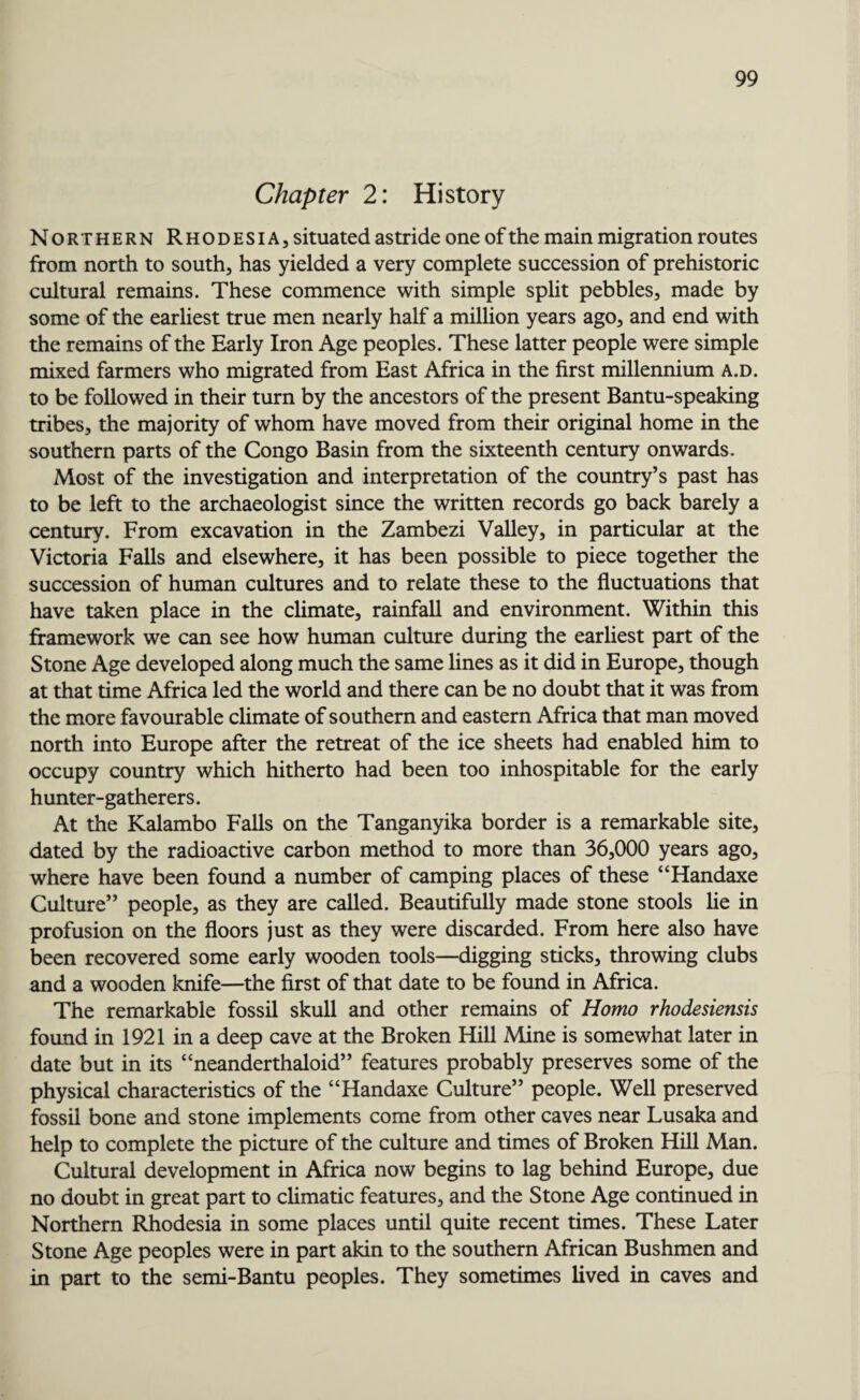 Chapter 2: History Northern Rhodesia, situated astride one of the main migration routes from north to south, has yielded a very complete succession of prehistoric cultural remains. These commence with simple split pebbles, made by some of the earliest true men nearly half a million years ago, and end with the remains of the Early Iron Age peoples. These latter people were simple mixed farmers who migrated from East Africa in the first millennium a.d. to be followed in their turn by the ancestors of the present Bantu-speaking tribes, the majority of whom have moved from their original home in the southern parts of the Congo Basin from the sixteenth century onwards. Most of the investigation and interpretation of the country’s past has to be left to the archaeologist since the written records go back barely a century. From excavation in the Zambezi Valley, in particular at the Victoria Falls and elsewhere, it has been possible to piece together the succession of human cultures and to relate these to the fluctuations that have taken place in the climate, rainfall and environment. Within this framework we can see how human culture during the earliest part of the Stone Age developed along much the same lines as it did in Europe, though at that time Africa led the world and there can be no doubt that it was from the more favourable climate of southern and eastern Africa that man moved north into Europe after the retreat of the ice sheets had enabled him to occupy country which hitherto had been too inhospitable for the early hunter-gatherers. At the Kalambo Falls on the Tanganyika border is a remarkable site, dated by the radioactive carbon method to more than 36,000 years ago, where have been found a number of camping places of these “Handaxe Culture” people, as they are called. Beautifully made stone stools lie in profusion on the floors just as they were discarded. From here also have been recovered some early wooden tools—digging sticks, throwing clubs and a wooden knife—the first of that date to be found in Africa. The remarkable fossil skull and other remains of Homo rhodesiensis found in 1921 in a deep cave at the Broken Hill Mine is somewhat later in date but in its “neanderthaloid” features probably preserves some of the physical characteristics of the “Handaxe Culture” people. Well preserved fossil bone and stone implements come from other caves near Lusaka and help to complete the picture of the culture and times of Broken Hill Man. Cultural development in Africa now begins to lag behind Europe, due no doubt in great part to climatic features, and the Stone Age continued in Northern Rhodesia in some places until quite recent times. These Later Stone Age peoples were in part akin to the southern African Bushmen and in part to the semi-Bantu peoples. They sometimes lived in caves and