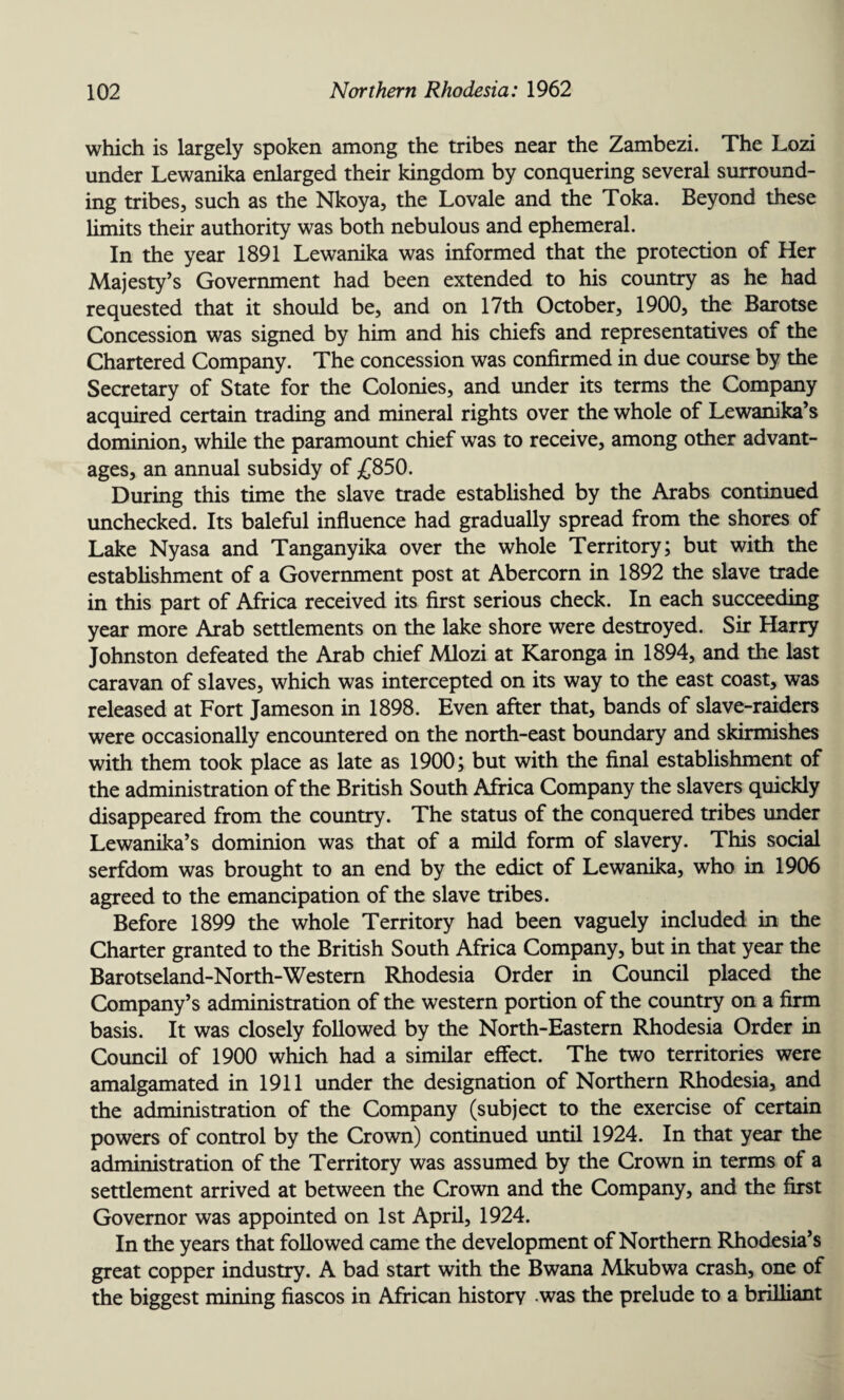 which is largely spoken among the tribes near the Zambezi. The Lozi under Lewanika enlarged their kingdom by conquering several surround¬ ing tribes, such as the Nkoya, the Lovale and the Toka. Beyond these limits their authority was both nebulous and ephemeral. In the year 1891 Lewanika was informed that the protection of Her Majesty’s Government had been extended to his country as he had requested that it should be, and on 17th October, 1900, the Barotse Concession was signed by him and his chiefs and representatives of the Chartered Company. The concession was confirmed in due course by the Secretary of State for the Colonies, and under its terms the Company acquired certain trading and mineral rights over the whole of Lewamka’s dominion, while the paramount chief was to receive, among other advant¬ ages, an annual subsidy of £850. During this time the slave trade established by the Arabs continued unchecked. Its baleful influence had gradually spread from the shores of Lake Nyasa and Tanganyika over the whole Territory; but with the establishment of a Government post at Abercorn in 1892 the slave trade in this part of Africa received its first serious check. In each succeeding year more Arab settlements on the lake shore were destroyed. Sir Harry Johnston defeated the Arab chief Mlozi at Karonga in 1894, and the last caravan of slaves, which was intercepted on its way to the east coast, was released at Fort Jameson in 1898. Even after that, bands of slave-raiders were occasionally encountered on the north-east boundary and skirmishes with them took place as late as 1900; but with the final establishment of the administration of the British South Africa Company the slavers quickly disappeared from the country. The status of the conquered tribes under Lewanika’s dominion was that of a mild form of slavery. This social serfdom was brought to an end by the edict of Lewanika, who in 1906 agreed to the emancipation of the slave tribes. Before 1899 the whole Territory had been vaguely included in the Charter granted to the British South Africa Company, but in that year the Barotseland-North-Westem Rhodesia Order in Council placed the Company’s administration of the western portion of the country on a firm basis. It was closely followed by the North-Eastern Rhodesia Order in Council of 1900 which had a similar effect. The two territories were amalgamated in 1911 under the designation of Northern Rhodesia, and the administration of the Company (subject to the exercise of certain powers of control by the Crown) continued until 1924. In that year the administration of the Territory was assumed by the Crown in terms of a settlement arrived at between the Crown and the Company, and the first Governor was appointed on 1st April, 1924. In the years that followed came the development of Northern Rhodesia’s great copper industry. A bad start with the Bwana Mkubwa crash, one of the biggest mining fiascos in African history was the prelude to a brilliant