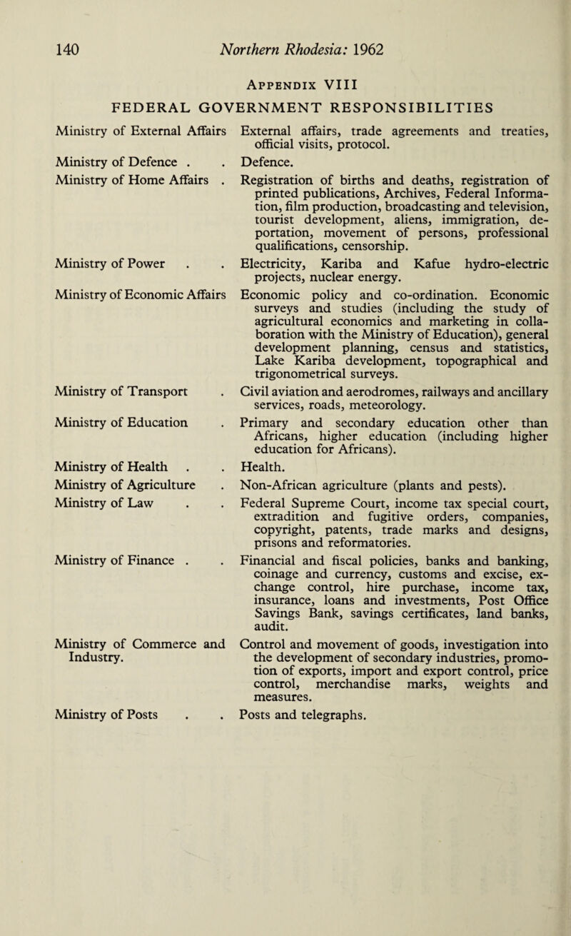 Appendix VIII FEDERAL GOVERNMENT RESPONSIBILITIES Ministry of External Affairs Ministry of Defence . Ministry of Home Affairs . Ministry of Power Ministry of Economic Affairs Ministry of Transport Ministry of Education Ministry of Health Ministry of Agriculture Ministry of Law Ministry of Finance . External affairs, trade agreements and treaties, official visits, protocol. Defence. Registration of births and deaths, registration of printed publications. Archives, Federal Informa¬ tion, film production, broadcasting and television, tourist development, aliens, immigration, de¬ portation, movement of persons, professional qualifications, censorship. Electricity, Kariba and Kafue hydro-electric projects, nuclear energy. Economic policy and co-ordination. Economic surveys and studies (including the study of agricultural economics and marketing in colla¬ boration with the Ministry of Education), general development planning, census and statistics, Lake Kariba development, topographical and trigonometrical surveys. Civil aviation and aerodromes, railways and ancillary services, roads, meteorology. Primary and secondary education other than Africans, higher education (including higher education for Africans). Health. Non-African agriculture (plants and pests). Federal Supreme Court, income tax special court, extradition and fugitive orders, companies, copyright, patents, trade marks and designs, prisons and reformatories. Financial and fiscal policies, banks and banking, coinage and currency, customs and excise, ex¬ change control, hire purchase, income tax, insurance, loans and investments. Post Office Savings Bank, savings certificates, land banks, audit. Ministry of Commerce and Control and movement of goods, investigation into Industry. the development of secondary industries, promo¬ tion of exports, import and export control, price control, merchandise marks, weights and measures. Ministry of Posts . . Posts and telegraphs.