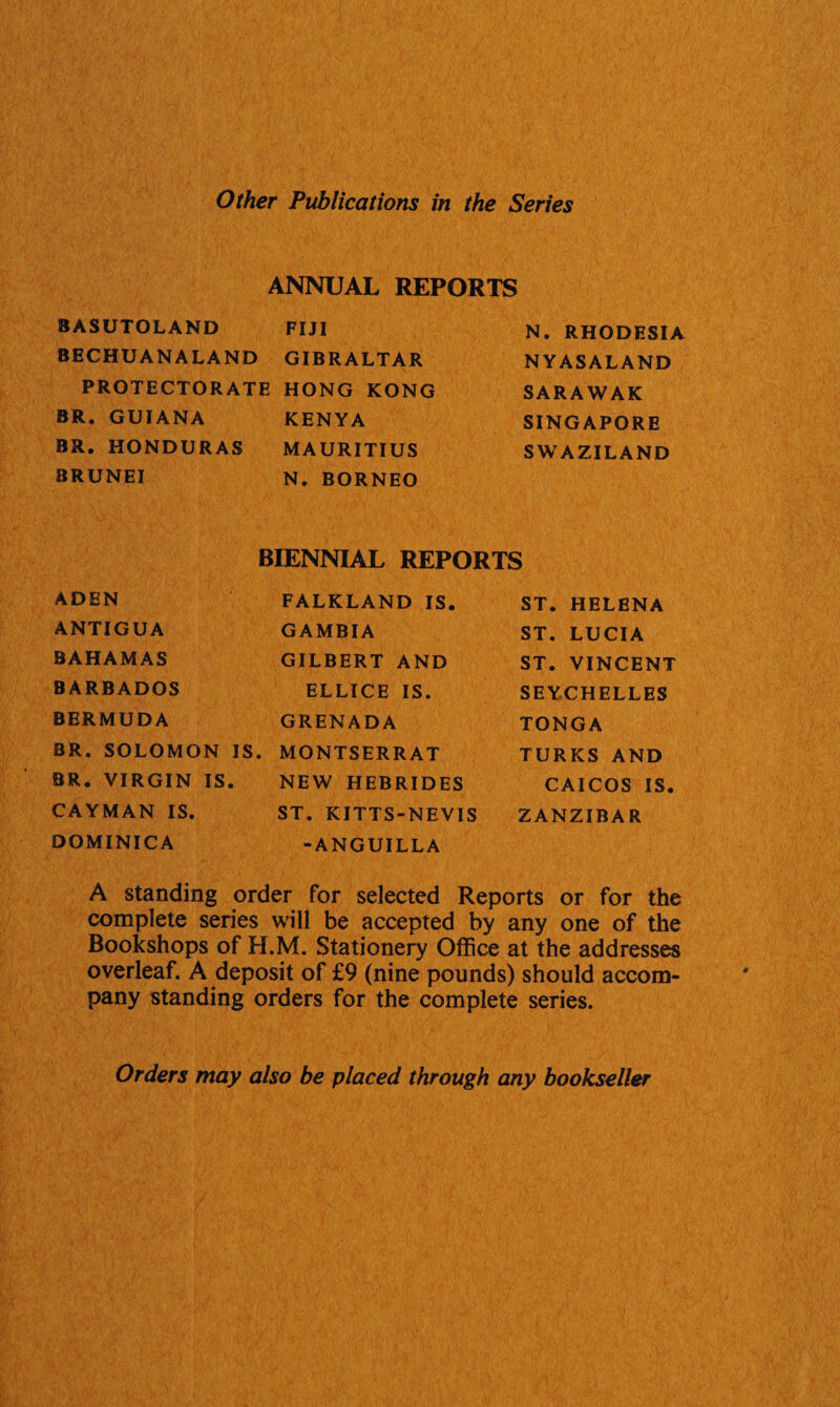 Other Publications in the Series ANNUAL REPORTS BASUTOLAND FIJI N. RHODESIA BECHUANALAND GIBRALTAR NYASALAND PROTECTORATE HONG KONG SARAWAK BR. GUIANA KENYA SINGAPORE BR. HONDURAS BRUNEI MAURITIUS N. BORNEO SWAZILAND BIENNIAL REPORTS ADEN FALKLAND IS. ST. HELENA ANTIGUA GAMBIA ST. LUCIA BAHAMAS GILBERT AND ST. VINCENT BARBADOS ELLICE IS. SEYCHELLES BERMUDA GRENADA TONGA BR. SOLOMON IS. MONTSERRAT TURKS AND BR. VIRGIN IS . NEW HEBRIDES CAICOS IS. CAYMAN IS. ST. KITTS-NEVIS ZANZIBAR DOMINICA -ANGUILLA A standing order for selected Reports or for the complete series will be accepted by any one of the Bookshops of H.M. Stationery Office at the addresses overleaf. A deposit of £9 (nine pounds) should accom¬ pany standing orders for the complete series. Orders may also be placed through any bookseller