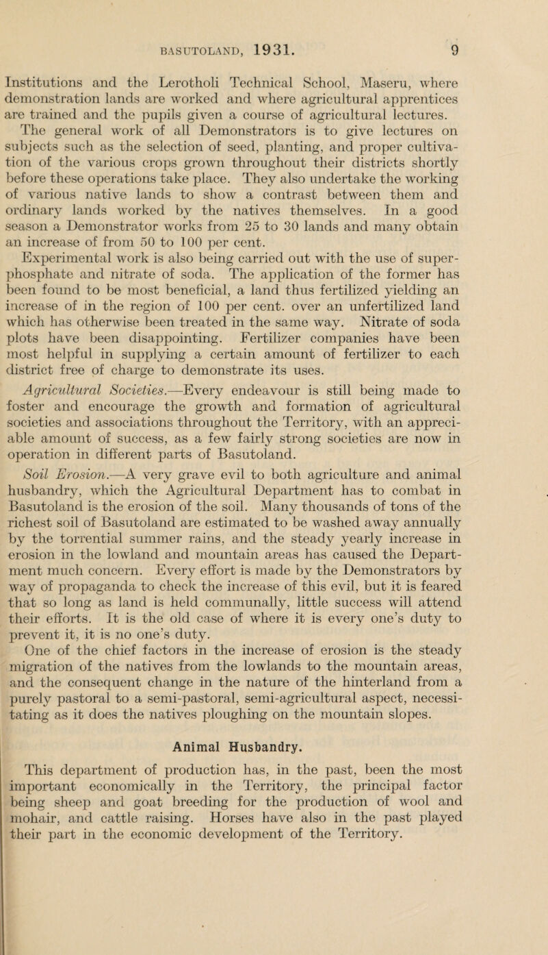 Institutions and the Lerotholi Technical School, Maseru, where demonstration lands are worked and where agricultural apprentices are trained and the pupils given a course of agricultural lectures. The general work of all Demonstrators is to give lectures on subjects such as the selection of seed, planting, and proper cultiva¬ tion of the various crops grown throughout their districts shortly before these operations take place. They also undertake the working of various native lands to show a contrast between them and ordinary lands worked by the natives themselves. In a good season a Demonstrator works from 25 to 30 lands and many obtain an increase of from 50 to 100 per cent. Experimental work is also being carried out with the use of super¬ phosphate and nitrate of soda. The application of the former has been found to be most beneficial, a land thus fertilized yielding an increase of in the region of 100 per cent, over an unfertilized land which has otherwise been treated in the same way. Nitrate of soda plots have been disappointing. Fertilizer companies have been most helpful in supplying a certain amount of fertilizer to each district free of charge to demonstrate its uses. Agricultural Societies.—Every endeavour is still being made to foster and encourage the growth and formation of agricultural societies and associations throughout the Territory, with an appreci¬ able amount of success, as a few fairly strong societies are now in operation in different parts of Basutoland. Soil Erosion.—A very grave evil to both agriculture and animal husbandry, which the Agricultural Department has to combat in Basutoland is the erosion of the soil. Many thousands of tons of the richest soil of Basutoland are estimated to be washed away annually by the torrential summer rains, and the steady yearly increase in erosion in the lowland and mountain areas has caused the Depart¬ ment much concern. Every effort is made by the Demonstrators by way of propaganda to check the increase of this evil, but it is feared that so long as land is held communally, little success will attend their efforts. It is the old case of where it is every one’s duty to prevent it, it is no one’s duty. One of the chief factors in the increase of erosion is the steady migration of the natives from the lowlands to the mountain areas, and the consequent change in the nature of the hinterland from a purely pastoral to a semi-pastoral, semi-agricultural aspect, necessi¬ tating as it does the natives ploughing on the mountain slopes. Animal Husbandry. This department of production has, in the past, been the most important economically in the Territory, the principal factor being sheep and goat breeding for the production of wool and mohair, and cattle raising. Horses have also in the past played their part in the economic development of the Territory.