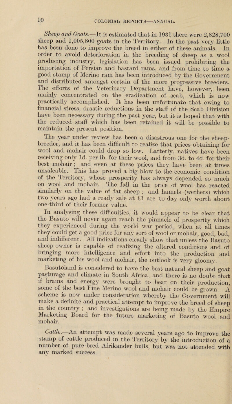 Sheep and Goats.—It is estimated that in 1931 there were 2,828,700 sheep and 1,005,800 goats in the Territory. In the past very little has been done to improve the breed in either of these animals. In order to avoid deterioration in the breeding of sheep as a wool producing industry, legislation has been issued prohibiting the importation of Persian and bastard rams, and from time to time a good stamp of Merino ram has been introduced by the Government and distributed amongst certain of the more progressive breeders. The efforts of the Veterinary Department have, however, been mainly concentrated on the eradication of scab, which is now practically accomplished. It has been unfortunate that owing to financial stress, drastic reductions in the staff of the Scab Division have been necessary during the past year, but it is hoped that with the reduced staff which has been retained it will be possible to maintain the present position. The year under review has been a disastrous one for the sheep- breeder, and it has been difficult to realize that prices obtaining for wool and mohair could drop so low. Latterly, natives have been receiving only Id. per lb. for their wool, and from 3d. to 4d. for their best mohair ; and even at these prices they have been at times unsaleable. This has proved a big blow to the economic condition of the Territory, whose prosperity has always depended so much on wool and mohair. The fall in the price of wool has reacted similarly on the value of fat sheep ; and hamels (wethers) which two years ago had a ready sale at £1 are to-daj^ only worth about one-third of their former value. In analysing these difficulties, it would appear to be clear that the Basuto will never again reach the pinnacle of prosperity which they experienced during the world war period, when at all times they could get a good price for any sort of wool or mohair, good, bad, and indifferent. All indications clearly show that unless the Basuto sheep-owner is capable of realizing the altered conditions and of bringing more intelligence and effort into the production and marketing of his wool and mohair, the outlook is very gloomy. Basutoland is considered to have the best natural sheep and goat pasturage and climate in South Africa, and there is no doubt that if brains and energy were brought to bear on their production, some oi the best l ine Merino wool and mohair could be grown. A scheme is now under consideration whereby the Government will make a definite and practical attempt to improve the breed of sheep in the country ; and investigations are being made by the Empire Marketing Board for the future marketing of Basuto wool and mohair. Cattle. An attempt was made several years ago to improve the stamp of cattle produced in the Territory by the introduction of a number of pure-bred Afrikander bulls, but was not attended with any marked success.