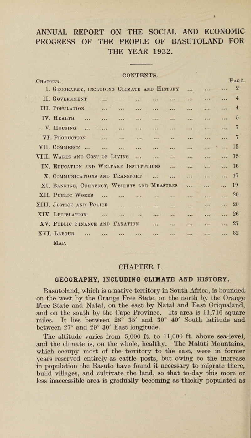 ANNUAL REPORT ON THE SOCIAL AND ECONOMIC PROGRESS OF THE PEOPLE OF BASUTOLAND FOR THE YEAR 1932. CONTENTS. Chapter. Page. I. Geography, including Climate and History . 2 II. Government . 4 III. Population . 4 IV. Health . 5 V. Housing . 7 VI. Production . 7 VII. Commerce.• ... 13 VIII. Wages and Cost of Living .15 IX. Education and Welfare Institutions . 16 X. Communications and Transport .17 XI. Banking, Currency, Weights and Measures . 19 XII. Public Works .20 XIII. Justice and Police .20 XIV. Legislation . ..- 26 XV. Public Finance and Taxation .27 XVI. Labour .32 Map. CHAPTER I. GEOGRAPHY, INCLUDING CLIMATE AND HISTORY. Basutoland, which is a native territory in South Africa, is bounded on the west by the Orange Free State, on the north by the Orange Free State and Natal, on the east by Natal and East Griqualand, and on the south by the Cape Province. Its area is 11,716 square miles. It lies between 28° 35' and 30° 40' South latitude and between 27° and 29° 30' East longitude. The altitude varies from 5,000 ft. to 11,000 ft. above sea-level, and the climate is, on the whole, healthy. The Maluti Mountains, which occupy most of the territory to the east, were in former years reserved entirely as cattle posts, but owing to the increase in population the Basuto have found it necessary to migrate there, build villages, and cultivate the land, so that to-day this more or less inaccessible area is gradually becoming as thickly populated as