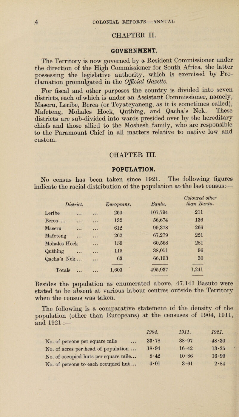 CHAPTER II. GOVERNMENT. The Territory is now governed by a Resident Commissioner under the direction of the High Commissioner for South Africa, the latter possessing the legislative authority, which is exercised by Pro¬ clamation promulgated in the Official Gazette. For fiscal and other purposes the country is divided into seven districts, each of which is under an Assistant Commissioner, namely, Maseru, Leribe, Berea (or Teyateyaneng, as it is sometimes called), Mafeteng, Mohales Hoek, Quthing, and Qacha’s Nek. These districts are sub-divided into wards presided over by the hereditary chiefs and those allied to the Moshesh family, who are responsible to the Paramount Chief in all matters relative to native law and custom. CHAPTER III. POPULATION. No census has been taken since 1921. The following figures indicate the racial distribution of the population at the last census:— Coloured other District. Europeans. Bantu. than Bantu. Leribe 260 107,794 211 Berea ... 132 56,674 136 Maseru 612 99,378 266 Mafeteng 262 67,279 221 Mohales Hoek 159 60,568 281 Quthing 115 38,051 96 Qacha’s Nek ... 63 66,193 30 Totals 1,603 495,937 1,241 Besides the population as enumerated above, 47,141 Basuto were stated to be absent at various labour centres outside the Territory when the census was taken. The following is a comparative statement of the density of the population (other than Europeans) at the censuses of 1904, 1911, and 1921 :— 1904. 1911. 1921. No. of persons per square mile 33-78 38-97 GO 30 No. of acres per head of population ... 18-94 16-42 13 ■25 No. of occupied huts per square mile... 8-42 10-86 16 •99 No. of persons to each occupied hut... 4-01 3-61 2' GO