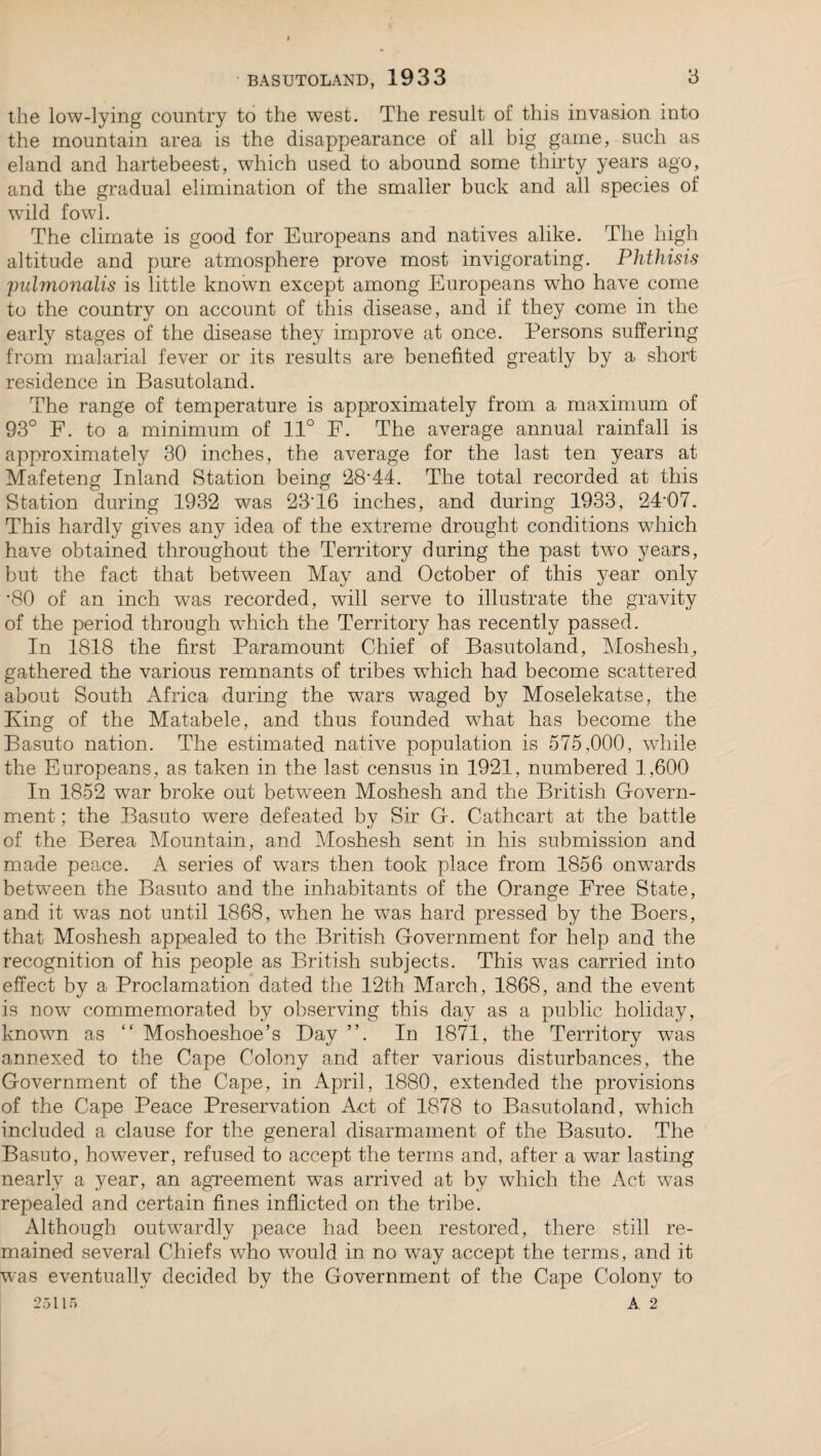 the low-lying country to the west. The result of this invasion into the mountain area is the disappearance of all big game, such as eland and hartebeest, which used to abound some thirty years ago, and the gradual elimination of the smaller buck and all species of wild fowl. The climate is good for Europeans and natives alike. The high altitude and pure atmosphere prove most invigorating. Phthisis pulmonalis is little known except among Europeans who have come to the country on account of this disease, and if they come in the early stages of the disease they improve at once. Persons suffering from malarial fever or its results are benefited greatly by a short residence in Basutoland. The range of temperature is approximately from a maximum of 93° F. to a minimum of 11° F. The average annual rainfall is approximately 30 inches, the average for the last ten years at Mafeteng Inland Station being 28*44. The total recorded at this Station during 1932 was 23T6 inches, and during 1933, 24*07. This hardly gives any idea of the extreme drought conditions which have obtained throughout the Territory during the past two years, but the fact that between May and October of this year only *80 of an inch was recorded, will serve to illustrate the gravity of the period through wdhch the Territory has recently passed. In 1818 the first Paramount Chief of Basutoland, Moshesh, gathered the various remnants of tribes wThich had become scattered about South Africa during the wars waged by Moselekatse, the King of the Matabele, and thus founded what has become the Basuto nation. The estimated native population is 575,000, while the Europeans, as taken in the last census in 1921, numbered 1,600 In 1852 war broke out between Moshesh and the British Govern¬ ment ; the Basuto were defeated by Sir G. Cathcart at the battle of the Berea Mountain, and Moshesh sent in his submission and made peace. A series of wars then took place from 1856 onwards between the Basuto and the inhabitants of the Orange Free State, and it was not until 1868, when he was hard pressed by the Boers, that Moshesh appealed to the British Government for help and the recognition of his people as British subjects. This was carried into effect by a Proclamation dated the 12th March, 1868, and the event is now commemorated by observing this day as a public holiday, known as “ Moshoeshoe’s Bay ”. In 1871, the Territory was annexed to the Cape Colony and after various disturbances, the Government of the Cape, in April, 1880, extended the provisions of the Cape Peace Preservation Act of 1878 to Basutoland, which included a clause for the general disarmament of the Basuto. The Basuto, however, refused to accept the terms and, after a war lasting nearly a year, an agreement was arrived at by which the Act was repealed and certain fines inflicted on the tribe. Although outwardly peace had been restored, there still re¬ mained several Chiefs who w7ould in no way accept the terms, and it was eventually decided by the Government of the Cape Colony to