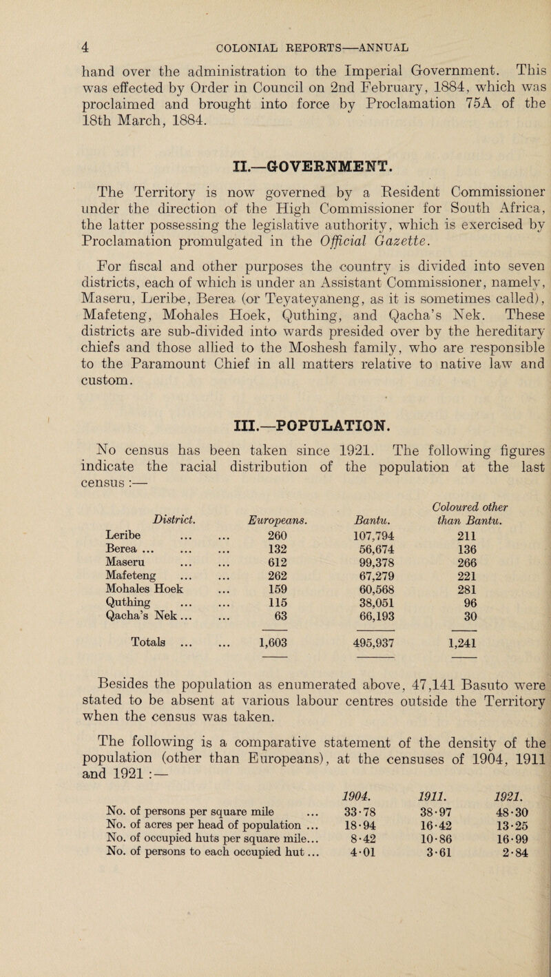 hand over the administration to the Imperial Government. This was effected by Order in Council on 2nd February , 1884, which was proclaimed and brought into force by Proclamation 75A of the 18th March, 1884. IL—GOVERNMENT. The Territory is now governed by a Resident Commissioner under the direction of the High Commissioner for South Africa, the latter possessing the legislative authority, which is exercised by Proclamation promulgated in the Official Gazette. For fiscal and other purposes the country is divided into seven districts, each of which is under an Assistant Commissioner, namely, Maseru, Leribe, Berea (or Teyateyaneng, as it is sometimes called), Mafeteng, Mohales Hoek, Quthing, and Qacha’s Nek. These districts are sub-divided into wards presided over by the hereditary chiefs and those allied to the Moshesh family, who are responsible to the Paramount Chief in all matters relative to native law and custom. III.—POPULATION. No census has been taken since 1921. The following figures indicate the racial distribution census :— District. Europeans. Leribe 260 Berea ... 132 Maseru 612 Mafeteng 262 Mohales Hoek 159 Quthing Qacha’s Nek ... 115 63 Totals ... 1,603 of the population at the last Bantu. Coloured other than Bantu. 107,794 211 56,674 136 99,378 266 67,279 221 60,568 281 38,051 96 66,193 30 495,937 1,241 Besides the population as enumerated above, 47,141 Basuto were stated to be absent at various labour centres outside the Territory when the census was taken. The following is a comparative statement of the density of the population (other than Europeans), at the censuses of 1904, 1911 and 1921 : — No. of persons per square mile No. of acres per head of population ... No. of occupied huts per square mile... No. of persons to each occupied hut... 1904. 1911. 1921. 33-78 38-97 48-30 18-94 16-42 13-25 8-42 10-86 16-99 4-01 3-61 2-84