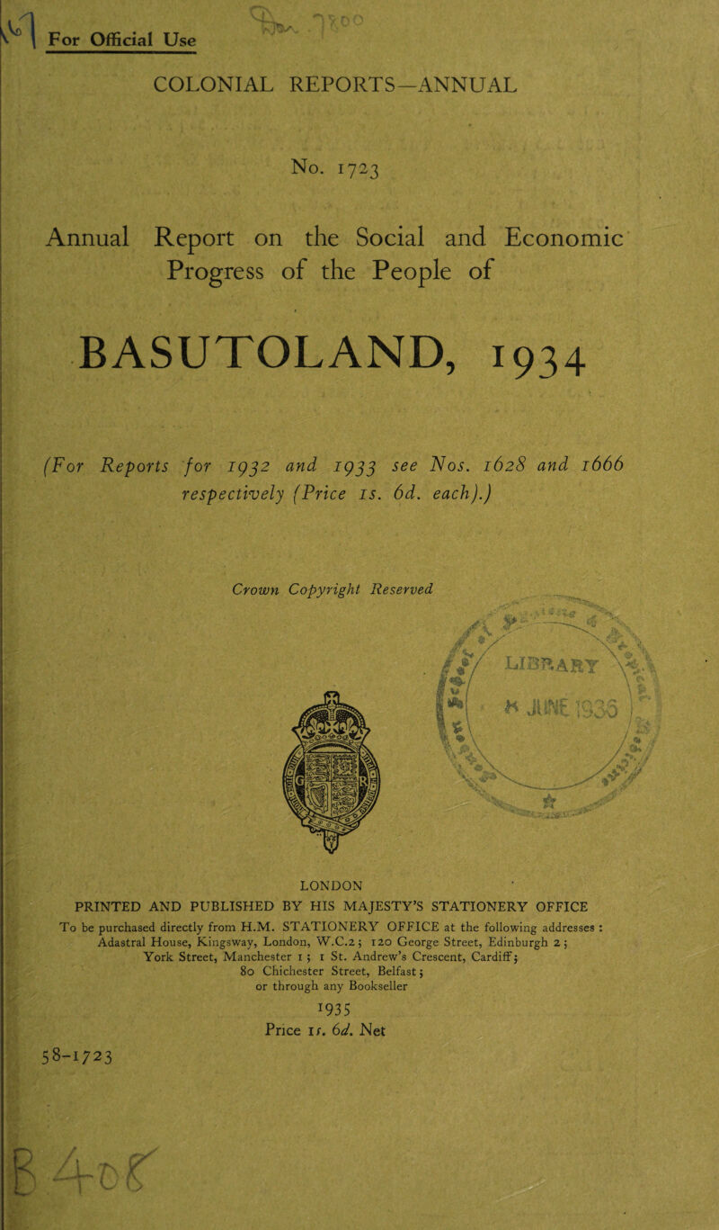 COLONIAL REPORTS—ANNUAL No. 1723 Annual Report on the Social and Economic Progress of the People of t BASUTOLAND, 1934 (For Reports for 1932 and 1933 see Nos. 1628 and 1666 respectively (Price is. 6d. each).) LONDON PRINTED AND PUBLISHED BY HIS MAJESTY’S STATIONERY OFFICE To be purchased directly from H.M. STATIONERY OFFICE at the following addresses : Adastral House, Kingsway, London, W.C.2 5 120 George Street, Edinburgh 2; York Street, Manchester 1 ; 1 St. Andrew’s Crescent, Cardiff} 80 Chichester Street, Belfast; or through any Bookseller I93 5