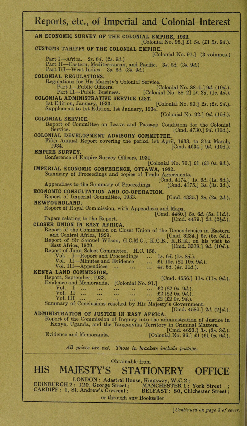 Reports, etc., of Imperial and Colonial Interest AS ECONOMIC SURVEY OF THE COLONIAL EMPIRE, 1932. [Colonial No. 95.] £1 5s. (£1 5s. 9d.). CUSTOMS TARIFFS OF THE COLONIAL EMPIRE. [Colonial No. 97.] (3 volumes.) Part I—Africa. 2s. 6d. (2s. 9d.) Part IT—Eastern, Mediterranean, and Pacific. 35. 6d. (3s. 9d.) Part III—West Indies. 3s. 6d. (3s. 9d.) COLONIAL REGULATIONS. Regulations for His Majesty’s Colonial Service. Part I—Public Officers. [Colonial No. 88-1.] 9d. (10d.). Part II—Public Business. [Colonial No. 88-2] R. 3d. (Is. 4d.). COLONIAL ADMINISTRATIVE SERVICE LIST. 1st Edition, January, 1933. [Colonial No. 80.] 2s. {2s. 2d.). Supplement to 1st Edition, 1st January, 1934. [Colonial No. 92.] 9d. (10d.). COLONIAL SERVICE. Report of Committee on Leave and Passage Conditions for the Colonial Service. [Cmd. 4730.] 9d. (10d.). COLONIAL DEVELOPMENT ADVISORY COMMITTEE. Fifth Annual Report covering the period 1st April, 1933, to 31st March, 1934. [Cmd. 4634.] 9d. (10d.). EMPIRE SURVEY, Conference of Empire Survey Officers, 1931. [Colonial No. 70.] £1 (£1 05. 9d.). IMPERIAL ECONOMIC CONFERENCE, OTTAWA, 1932. Summary of Proceedings and copies of Trade Agreements. [Cmd. 4174.] 15. 6d. (Is. 8d.). Appendices to the Summary of Proceedings. [Cmd. 4175.] 35. (35. 3d.). ECONOMIC CONSULTATION AND CO-OPERATION. Report of Imperial Committee, 1933. [Cmd. 4335.] 25, (2s. 2d.). NEWFOUNDLAND. Report of Royal Commission, with Appendices and Maps. [Cmd. 4480.] 5s. 6d. (5s. lid.). Papers relating to the Report. [Cmd. 4479.] 2d. (2£d.). CLOSER UNION IN EAST AFRICA, Report of the Commission on Closer Union of the Dependencies in Eastern and Central Africa, 1929. [Cmd. 3234.] 6s. (6s. 5d.). Report of Sir Samuel Wilson, G.C.M.G., K.C.B., K.B.E., on his visit to East Africa, 1929. [Cmd, 3378.] 9d. (10d.). Report of Joint Select Committee. H.C. 156. Vol. I—Report and Proceedings ... Is. 6d. (Is. 8d.). Vol. II—Minutes and Evidence ... £1 10s. (£1 10s. 9d.). Vol. Ill—Appendices ... ..4s. 6d. (4s. lid.). KENYA LAND COMMISSION, Report, September, 1933. [Cmd. 4556.] 11s. (11s. 9d.). Evidence and Memoranda. [Colonial No. 91.] Vol. I ... ... ... ... ... £2 (£2 0s. 9d.). Vol. II.£2 (£2 0s. 9d.). Vol. Ill ... .. ... £2 (£2 0s. 9d.). Summary of Conclusions reached by His Majesty’s Government. [Cmd. 4580.1 2d. (2U.). ADMINISTRATION OF JUSTICE IN EAST AFRICA. Report of the Commission of Inquiry into the administration of Justice in Kenya, Uganda, and the Tanganyika Territory in Criminal Matters. [Cmd. 4623.] 3s. (3s. 3d.). Evidence and Memoranda. [Colonial No. 96.] £1 (£1 0s. 6d.). All prices are net. Those in brackets include postage. Obtainable from HIS MAJESTY’S STATIONERY OFFICE LONDON : Adastral House, Kingsway, W.C.2 ; EDINBURGH 2 : 120, George Street; MANCHESTER 1: York Street ; CARDIFF : 1, St. Andrew’s Crescent; BELFAST : 80, Chichester Street; or through any Bookseller [ Continued on page 3 of cover.