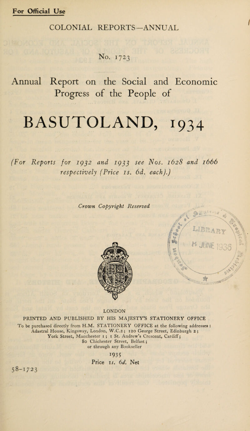 COLONIAL REPORTS-ANNUAL No. 1723 Annual Report on the Social and Economic Progress of the People of BASUTOLAND, 1934 (For Reports for 1932 and 1933 see Nos. 1628 and 1666 respectively (Price is. 6d. each).) Crown Copyright Reserved LONDON PRINTED AND PUBLISHED BY HIS MAJESTY’S STATIONERY OFFICE To be purchased directly from H.M. STATIONERY OFFICE at the following addresses : Adastral House, Kingsway, London, W.C.2 ; 120 George Street, Edinburgh 2; York Street, Manchester 1 ; 1 St. Andrew’s Crescent, Cardiff, 80 Chichester Street, Belfast; or through any Bookseller 1935 Price is. 6d. Net 58-023