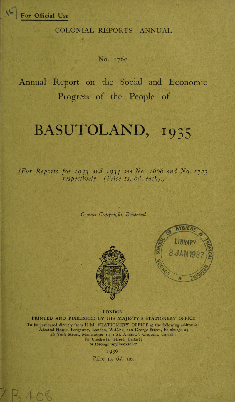 COLONIAL REPORTS-ANNUAL No. 1760 Annual Report on the Social and Economic Progress of the People of BASUTOLAND, 1935 (For Reports for 1933 and 1934. see No. 1666 and No. 1923 respectively (Price is. 6d. each).) Crown Copyright Reserved LONDON PRINTED AND PUBLISHED BY HIS MAJESTY’S STATIONERY OFFICE To be purchased directly from H.M. STATIONERY OFFICE at the following addresses Adastral House, Kings way, London, W.C.2 ; 120 George Street, Edinburgh 2; 26 York Street, Manchester 1; 1 St. Andrew’s Crescent, Cardiff: 80 Chichester Street, Belfast; or through any bookseller 1936 Price if. 6d. net