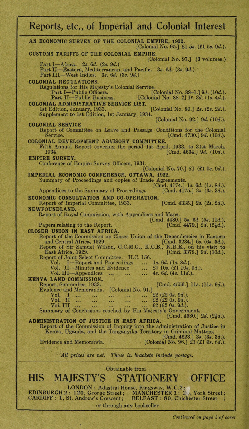 Reports, etc., of Imperial and Colonial Interest AN ECONOMIC SURVEY OF THE COLONIAL EMPIRE, 1932. [Colonial No. 95.] £1 5s. (£1 5s. 9d.). CUSTOMS TARIFFS OF THE COLONIAL EMPIRE. [Colonial No. 97.] (3 volumes.) Parti—Africa. 2s. 6d. (2s. 9d.) Part II—Eastern, Mediterranean, and Pacific. 36-. 6d. (3s. 9d.) Part III—West Indies. 35. 6d. (3s. 9d.) COLONIAL REGULATIONS. Regulations for His Majesty’s Colonial Service, Part I—Public Officers. [Colonial No. 88-1.] 9d. (10d.). Part II—Public Business. [Colonial No. 88-2] 1$“. 3d. (Is. 4d.). COLONIAL ADMINISTRATIVE SERVICE LIST. 1st Edition, January, 1933. [Colonial No. 80.] 2s. (2s. 2d.). Supplement to 1st Edition, 1st January, 1934. [Colonial No. 92.] 9d. (10d.). COLONIAL SERVICE. Report of Committee on Leave and Passage Conditions for the Colonial Service. [Cmd. 4730.] 9d. (10c?.). COLONIAL DEVELOPMENT ADVISORY COMMITTEE. Fifth Annual Report covering the period 1st April. 1933, to 31st March, 1934. [Cmd. 4634.] 9d. (10d.). EMPIRE SURVEY. Conference of Empire Survey Officers, 1931. [Colonial No. 70.] £1 (£1 0s. 9d.). IMPERIAL ECONOMIC CONFERENCE, OTTAWA, 1932. Summary of Proceedings and copies of Trade Agreements. [Cmd. 4174.] Is. 6d. (Is. 8c?.). Appendices to the Summary of Proceedings. [Cmd. 4175.] 3s. (3s. 3d.). ECONOMIC CONSULTATION AND CO-OPERATION. Report of Imperial Committee, 1933. [Cmd, 4335.] 2s. (2s. 2d.). NEWFOUNDLAND. Report of Royal Commission, with Appendices and Maps. [Cmd. 4480.] 5s. 6d. (5s. lid.). Papers relating to the Report. [Cmd. 4479.] 2d. (2\d.). CLOSER UNION IN EAST AFRICA. Report of the Commission on Closer Union of the Dependencies in Eastern and Central Africa, 1929., [Cmd. 3234.] 6s. (6s. 5d.). Report of Sir Samuel Wilson, G.C.M.C., K.C.B., K.B.E., on his visit to East Africa, 1929. [Cmd. 3378.] 9d. (10d.). Report of Joint Select Committee. H.C, 156. Vol. I—Report and Proceedings ... Is. 6d. (Is. 3d.). Vol. II—Minutes and Evidence ... £1 10s. (£1 10s. 9d.). Vol. Ill—Appendices ... ... ... 4s. 6d. (4s. lid.). KENYA LAND COMMISSION. Report, September, 1933. [Cmd. 4556 ] 11s. (11s. 9d.). Evidence and Memoranda. [Colonial No. 91.] Vol. I . ... ... £2 (£2 0s. 9d.). Vol. II . ..£2 (£2 0s. 9d.). Vol. Ill.. . £2 (£2 0s. 9d.). Summary of Conclusions reached by His Majesty’s Government. [Cmd. 4580.] 2d. (2U.). ADMINISTRATION OF JUSTICE IN EAST AFRICA. Report of the Commission of Inquiry into the administration of Justice in Kenya, Uganda, and the Tanganyika Territory in Criminal Matters. [Cmd. 4623.] 3s. (3s. 3d.). Evidence and Memoranda. [Colonial No. 96.] £1 (£1 0s. 6d.). All prices are net. Those in brackets include postage. Obtainable from HIS MAJESTY’S STATIONERY OFFICE LONDON : Adastra! House, Kingswav, W.C.2 ; EDINBURGH 2 : 120, George Street; MANCHESTER 1: 2 ,, York Street; CARDIFF : 1, St. Andrew’s Crescent; BELFAST : 80, Chichester Street ; or through any bookseller Continued on page 3 of cover