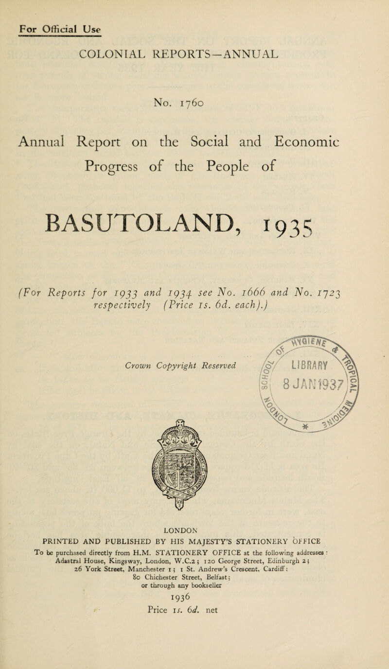 COLONIAL REPORTS-ANNUAL No. 1760 Annual Report on the Social and Economic Progress of the People of BASUTOLAND, 1935 (For Reports for 1933 and 1933 see ^0• J666 and No. 1923 respectively (Price is. 6d. each).) LONDON PRINTED AND PUBLISHED BY HIS MAJESTY’S STATIONERY OFFICE To be purchased directly from H.M. STATIONERY OFFICE at the following addresses : Adastral House, Kingsway, London, W.C.2 ; 120 George Street, Edinburgh 2; 26 York Street, Manchester 1; 1 St. Andrew’s Crescent, Cardiff; 80 Chichester Street, Belfast; or through any bookseller 1936 Price is. 6d. net