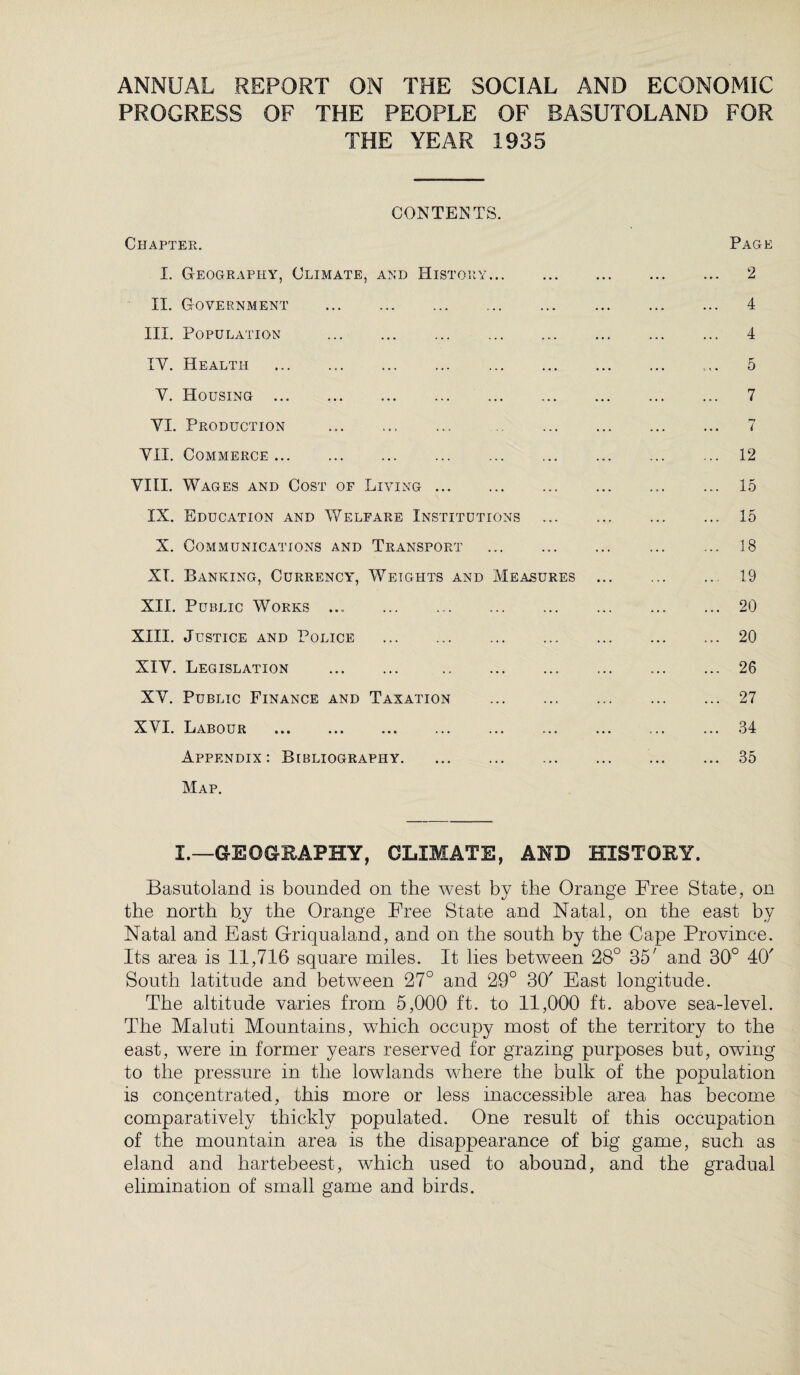 ANNUAL REPORT ON THE SOCIAL AND ECONOMIC PROGRESS OF THE PEOPLE OF BASUTOLAND FOR THE YEAR 1935 CONTENTS. Chapter. I. Geography, Climate, and History. II. Government . III. Population . IV. Health . . Y. Housing . YI. Production YII. Commerce. VIII. Wages and Cost of Living. IX. Education and Welfare Institutions X. Communications and Transport XT. Banking, Currency, Weights and Measures XII. Public Works ... . XIII. Justice and Police . XIY. Legislation . . XY. Public Finance and Taxation . XVI. Labour . Appendix: Bibliography. Map. Page 2 4 4 5 7 7 12 15 15 18 19 20 20 26 27 34 35 I.—GEOGRAPHY, CLIMATE, AND HISTORY. Basutoland is bounded on the west by the Orange Free State, on the north by the Orange Free State and Natal, on the east by Natal and East Griqualand, and on the south by the Cape Province. Its area is 11,716 square miles. It lies between 28° 35' and 30° 4(7 South latitude and between 27° and 29° 30' East longitude. The altitude varies from 5,000 ft. to 11,000 ft. above sea-level. The Maluti Mountains, which occupy most of the territory to the east, were in former years reserved for grazing purposes but, owing to the pressure in the lowlands where the bulk of the population is concentrated, this more or less inaccessible area has become comparatively thickly populated. One result of this occupation of the mountain area is the disappearance of big game, such as eland and hartebeest, which used to abound, and the gradual elimination of small game and birds.