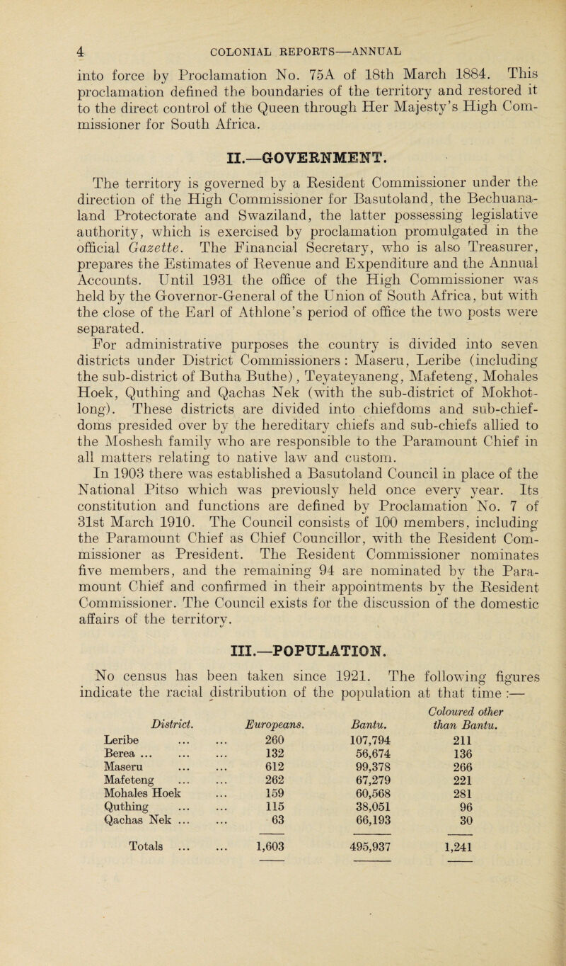 into force by Proclamation No. 75A of 18th March 1884. This proclamation defined the boundaries of the territory and restored it to the direct control of the Queen through Her Majesty’s High Com¬ missioner for South Africa. II. —GOVERNMENT. The territory is governed by a Resident Commissioner under the direction of the High Commissioner for Basutoland, the Bechuana- land Protectorate and Swaziland, the latter possessing legislative authority, which is exercised by proclamation promulgated in the official Gazette. The Financial Secretary, who is also Treasurer, prepares the Estimates of Revenue and Expenditure and the Annual Accounts. Until 1931 the office of the High Commissioner was held by the Governor-General of the Union of South Africa, but with the close of the Earl of Athlone’s period of office the two posts were separated. For administrative purposes the country is divided into seven districts under District Commissioners : Maseru, Leribe (including the sub-district of Butha Buthe), Teyateyaneng, Mafeteng, Mohales Hoek, Quthing and Qachas Nek (with the sub-district of Mokhot- long). These districts are divided into chiefdoms and sub-chief - doms presided over by the hereditary chiefs and sub-chiefs allied to the Moshesh family who are responsible to the Paramount Chief in all matters relating to native law and custom. In 1903 there was established a Basutoland Council in place of the National Pit so which was previously held once every year. Its constitution and functions are defined by Proclamation No. 7 of *j 31st March 1910. The Council consists of 100 members, including the Paramount Chief as Chief Councillor, with the Resident Com¬ missioner as President. The Resident Commissioner nominates five members, and the remaining 94 are nominated by the Para¬ mount Chief and confirmed in their appointments by the Resident Commissioner. The Council exists for the discussion of the domestic affairs of the territorv. III. —POPULATION. No census has been taken since 1921. The following figures indicate the racial distribution of the population at that time :— District. Europeans. Bantu. Coloured other than Bantu. Leribe 260 107,794 211 Berea ... 132 56,674 136 Maseru 612 99,378 266 Mafeteng 262 67,279 221 Mohales Hoek 159 60,568 281 Quthing 115 38,051 96 Qachas Nek ... 63 66,193 30 Totals 1,603 495,937 1,241