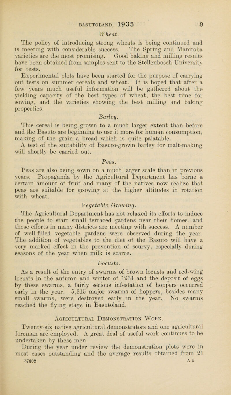 Wheat. The policy of introducing strong wheats is being continued and is meeting with considerable success. The Spring and Manitoba varieties are the most promising. Good baking and milling results have been obtained from samples sent to the Stellenbosch University for tests. Experimental plots have been started for the purpose of carrying out tests on summer cereals and wheat. It is hoped that after a few years much useful information will be gathered about the yielding capacity of the best types of wheat, the best time for sowing, and the varieties showing the best milling and baking properties. Barley. This cereal is being grown to a much larger extent than before and the Basuto are beginning to use it more for human consumption, making of the grain a bread which is quite palatable. A test of the suitability of Basuto-grown barley for malt-making will shortly be carried out. Peas. Peas are also being sown on a much larger scale than in previous years. Propaganda by the Agricultural Department has borne a certain amount of fruit and many of the natives now realize that peas are suitable for growing at the higher altitudes in rotation with wheat. Vegetable Groiving. The Agricultural Department has not relaxed its efforts to induce the people to start small terraced gardens near their homes, and these efforts in many districts are meeting with success. A number of well-filled vegetable gardens were observed during the year. The addition of vegetables to the diet of the Basuto will have a very marked effect in the prevention of scurvy, especially during seasons of the year when milk is scarce. Locusts. As a result of the entry of swarms of brown locusts and red-wing locusts in the autumn and winter of 1934 and the deposit of eggs by these swarms, a fairly serious infestation of hoppers occurred early in the year. 5,315 major swarms of hoppers, besides many small swarms, were destroyed early in the year. No swarms reached the flying stage in Basutoland. Agricultural Demonstration Work. Twenty-six native agricultural demonstrators and one agricultural foreman are employed. A great deal of useful work continues to be undertaken by these men. During the year under review the demonstration plots wTere in most cases outstanding and the average results obtained from 21 H7802 A 5