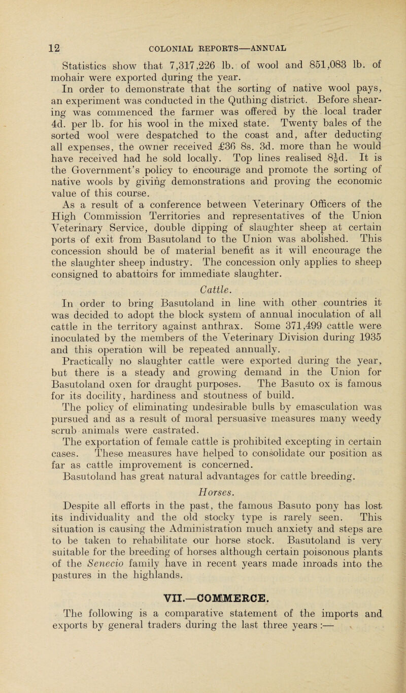 Statistics show that 7,317,226 lb. of wool and 851,083 lb. of mohair were exported during the year. In order to demonstrate that the sorting of native wool pays, an experiment was conducted in the Quthing district. Before shear¬ ing was commenced the farmer was offered by the local trader 4d. per lb. for his wool in the mixed state. Twenty bales of the sorted wool were despatched to the coast and, after deducting all expenses, the owner received T36 8s. 3d. more than he would have received had he sold locally. Top lines realised 8J-d. It is the Government’s policy to encourage and promote the sorting of native wools by giving demonstrations and proving the economic value of this course. As a result of a conference between Veterinary Officers of the High Commission Territories and representatives of the Union Veterinary Service, double dipping of slaughter sheep at certain ports of exit from Basutoland to the Union was abolished. This concession should be of material benefit as it will encourage the the slaughter sheep industry. The concession only applies to sheep consigned to abattoirs for immediate slaughter. Cattle. In order to bring Basutoland in line with other countries it was decided to adopt the block system of annual inoculation of all cattle in the territory against anthrax. Some 371,499 cattle were inoculated by the members of the Veterinary Division during 1935 and this operation will be repeated annually. Practically no slaughter cattle were exported during the year, but there is a steady and growing demand in the Union for Basutoland oxen for draught purposes. The Basuto ox is famous for its docility, hardiness and stoutness of build. The policy of eliminating undesirable bulls by emasculation was pursued and as a result of moral persuasive measures many weedy scrub animals were castrated. The exportation of female cattle is prohibited excepting in certain cases. These measures have helped to consolidate our position as far as cattle improvement is concerned. Basutoland has great natural advantages for cattle breeding. Horses. Despite all efforts in the past, the famous Basuto pony has lost its individuality and the old stocky type is rarely seen. This situation is causing the Administration much anxiety and steps are. to be taken to rehabilitate our horse stock. Basutoland is very suitable for the breeding of horses although certain poisonous plants of the Senecio family have in recent years made inroads into the pastures in the highlands. VII.—COMMERCE. The following is a comparative statement of the imports and exports by general traders during the last three years :—