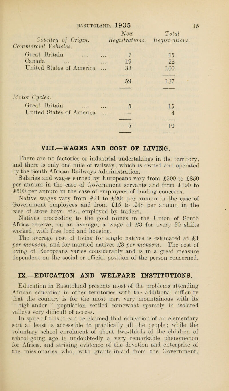 New Country of Origin. Registrations. Commercial Vehicles. Great Britain ... ... 7 Canada ... ... ... 19 United States of America ... 33 Total Registrations. 15 22 100 59 137 Motor Cycles. Great Britain United States of America 15 4 19 VIII.—WAGES AND COST OF LIVING. There are no factories or industrial undertakings in the territory, and there is only one mile of railway, which is owned and operated by the South African Railways Administration. Salaries and wages earned by Europeans vary from £200 to £850 per annum in the case of Government servants and from £120 to £500 per annum in the case of employees of trading concerns. Native wages vary from £24 to £204 per annum in the case of Government employees and from £15 to £48 per annum in the case of store boys, etc., employed by traders. Natives proceeding to the gold mines in the Union of South Africa receive, on an average, a wage of £3 for every 30 shifts worked, with free food and housing. The average cost of living for single natives is estimated at £1 per mensem, and for married natives £3 per mensem. The cost of living of Europeans varies considerably and is in a great measure dependent on the social or official position of the person concerned. IX.—EDUCATION AND WELFARE INSTITUTIONS. Education in Basutoland presents most of the problems attending African education in other territories with the additional difficulty that the country is for the most part very mountainous with its highlander ” population settled somewhat sparsely in isolated valleys very difficult of access. In spite of this it can be claimed that education of an elementary sort at least is accessible to practically all the people; while the voluntary school enrolment of about two-thirds of the children of school-going age is undoubtedly a very remarkable phenomenon for Africa, and striking evidence of the devotion and enterprise of the missionaries who, with grants-in-aid from the Government,