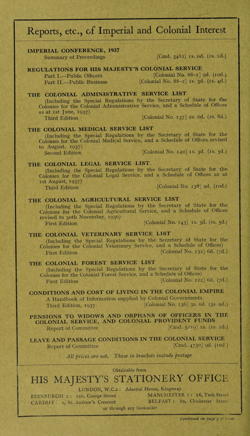 Reports, etc., of Imperial and Colonial Interest IMPERIAL CONFERENCE, 1937 Summary of Proceedings [Cmd. 54S2] is. od. (is. id.) REGULATIONS FOR HIS MAJESTY'S COLONIAL SERVICE Part I.—Public Officers [Colonial No. 88-1] gd. (iod.) Part II.—Public Business [Colonial No. 88-2] is. 3d. (is. 4d.) THE COLONIAL ADMINISTRATIVE SERVICE LIST (Including the Special Regulations by the Secretary of State for the Colonies for the Colonial Administrative Service, and a Schedule of Offices as at 1st June, 1937) Third Edition [Colonial No. 137] 2s. 6d. (2s. 8d.) THE COLONIAL MEDICAL SERVICE LIST (Including the Special Regulations by the Secretary of State for the Colonies for the Colonial Medical Service, and a Schedule of Offices revised to August, 1937) Second Edition [Colonial No. 140] is. 3d. (is. 5d.) THE COLONIAL LEGAL SERVICE LIST. (Including the Special Regulations by the Secretary of State for the Colonies for the Colonial Legal Service, and a Schedule of Offices as at 1st August, 1937) Third Edition [Colonial No. 138] gd. (iod.) THE COLONIAL AGRICULTURAL SERVICE LIST (Including the Special Regulations by the Secretary of State for the Colonies for the Colonial Agricultural Service, and a Schedule of Offices revised to 30th November, 1936) First Edition [Colonial No. 143J Is- 3^* (IS* 5^-) THE COLONIAL VETERINARY SERVICE LIST (Including the Special Regulations by the Secretary of State for the Colonies for the Colonial Veterinary Service, and a Schedule of Offices) First Edition [Colonial No. 132] 6d. (7d.) THE COLONIAL FOREST SERVICE LIST (Including the Special Regulations by the Secretary of State for the Colonies for the Colonial Forest Service, and a Schedule of Offices) First Edition [Colonial No. 122] 6d. (7d.) CONDITIONS AND COST OF LIVING IN THE COLONIAL EMPIRE A Handbook of Information supplied by Colonial Governments Third Edition, 1937 [Colonial No. 136] 3s. 6d. (3s. 9d.) PENSIONS TO WIDOWS AND ORPHANS OF OFFICERS IN THE COLONIAL SERVICE, AND COLONIAL PROVIDENT FUNDS Report of Committee [Cmd. 5219] is. (is. id.) LEAVE AND PASSAGE CONDITIONS IN THE COLONIAL SERVICE Report of Committee [Cmd. 4730] pd. (iod.) All prices are net. Those in brackets include postage Obtainable from HIS MAJESTY’S STATIONERY OFFICE LONDON, W.C.2 : Adastral House, Kingsway EDINBURGH 2 : 120, George Street MANCHESTER 1 : 26, York Street CARDIFF 1, St. Andrew’s Crescent BELFAST : 80, Chichester Street or through any bookseller _ ' '■ A : . - -9 ■ , .. Continued on page 3 of cover
