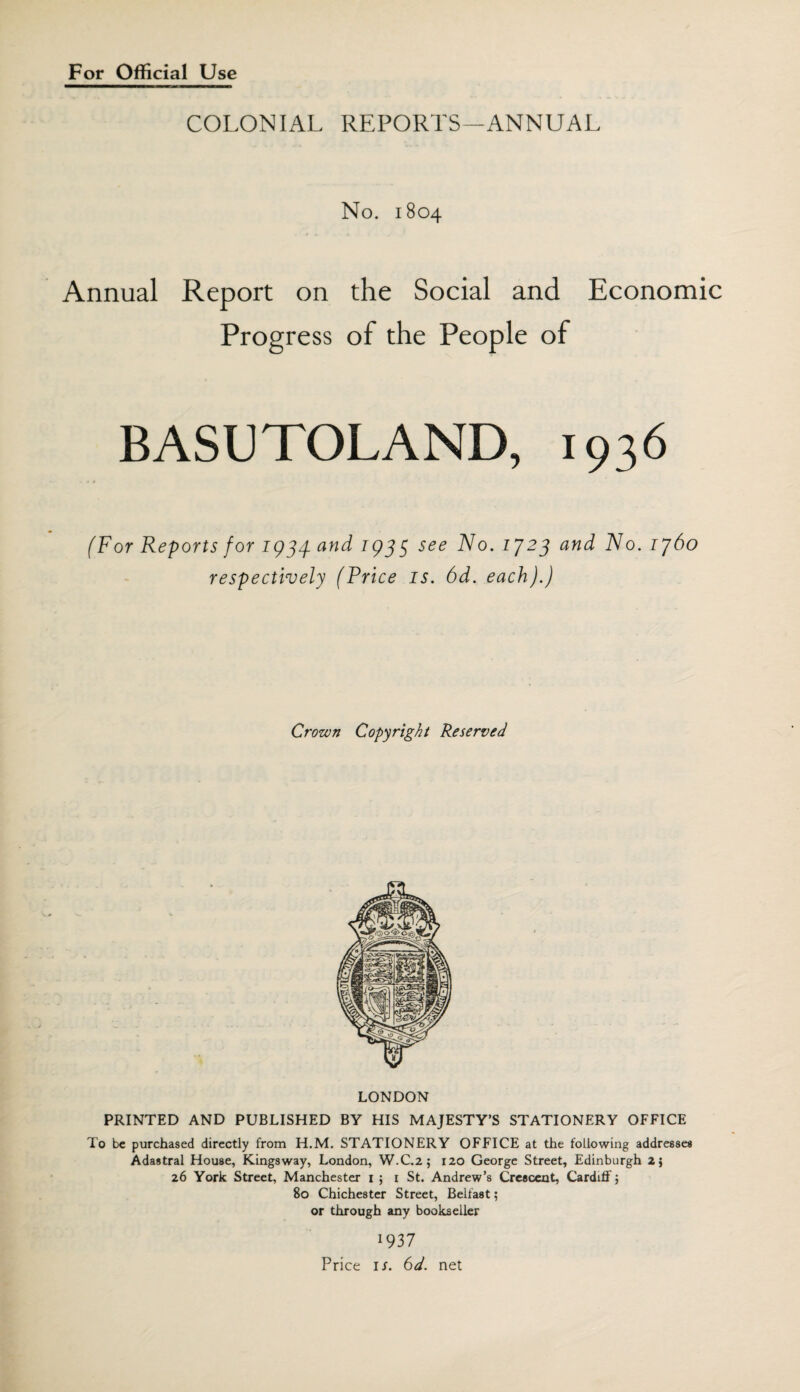 For Official Use COLONIAL REPORTS—ANNUAL No. 1804 Annual Report on the Social and Economic BASUTOLAND, 1936 (For Reports for 1934. and 1933 see No. 1723 and No. 1760 respectively (Price is. 6d. each).) Crown Copyright Reserved LONDON PRINTED AND PUBLISHED BY HIS MAJESTY’S STATIONERY OFFICE To be purchased directly from H.M. STATIONERY OFFICE at the following addresses Adastral House, Kingsway, London, W.C.2 ; 120 George Street, Edinburgh 2} 26 York Street, Manchester 1 ; 1 St. Andrew’s Crescent, Cardiff 5 80 Chichester Street, Belfast; or through any bookseller 1937