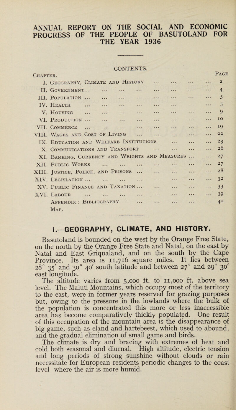 ANNUAL REPORT ON THE SOCIAL AND ECONOMIC PROGRESS OF THE PEOPLE OF BASUTOLAND FOR THE YEAR 1936 CONTENTS. Chapter. Page I. Geography, Climate and History . 2 II. Government... ... ... ••• ••• ••• ••• ••• 4 III. Population ... ... ... . ••• ••• ••• 5 IV. Health . 5 V. Housing ... ... ••• ••• ••• ••• ••• ••• 9 VI. Production ... ... ... ••• ••• ••• ••• ••• 10 VII. Commerce ... ... ... ... ••• ••• ••• ••• I9 VIII. Wages and Cost of Living .22 IX. Education and Welfare Institutions . ... 23 X. Communications and Transport ... ... ... ... 26 XL Banking, Currency and Weights and Measures. 27 XII. Public Works . ••• ••• ••• 27 XIII. Justice, Police, and Prisons ... ... ... ••• ••• 28 XIV. Legislation ... ... ... ••• ••• ••• ••• ••• 32 XV. Public Finance and Taxation ... ... ... ... ... 33 XVI. Labour ... ... ... ••• ••• ••• ••• ••• 39 Appendix : Bibliography ... ... ... • • • • • • 40 Map. S.—GEOGRAPHY, CLIMATE, AND HISTORY. Basutoland is bounded on the west by the Orange Free State, on the north by the Orange Free State and Natal, on the east by Natal and East Griqualand, and on the south by the Cape Province. Its area is 11,716 square miles. It lies between 28° 35' and 300 40' south latitude and between 270 and 290 30' east longitude. The altitude varies from 5,000 ft. to 11,000 ft. above sea level. The Maluti Mountains, which occupy most of the territory to the east, were in former years reserved for grazing purposes but, owing to the pressure in the lowlands where the bulk of the population is concentrated this more or less inaccessible area has become comparatively thickly populated. One result of this occupation of the mountain area is the disappearance of big game, such as eland and hartebeest, which used to abound, and the gradual elimination of small game and birds. The climate is dry and bracing with extremes of heat and cold both seasonal and diurnal. High altitude, electric tension and long periods of strong sunshine without clouds or rain necessitate for European residents periodic changes to the coast level where the air is more humid.