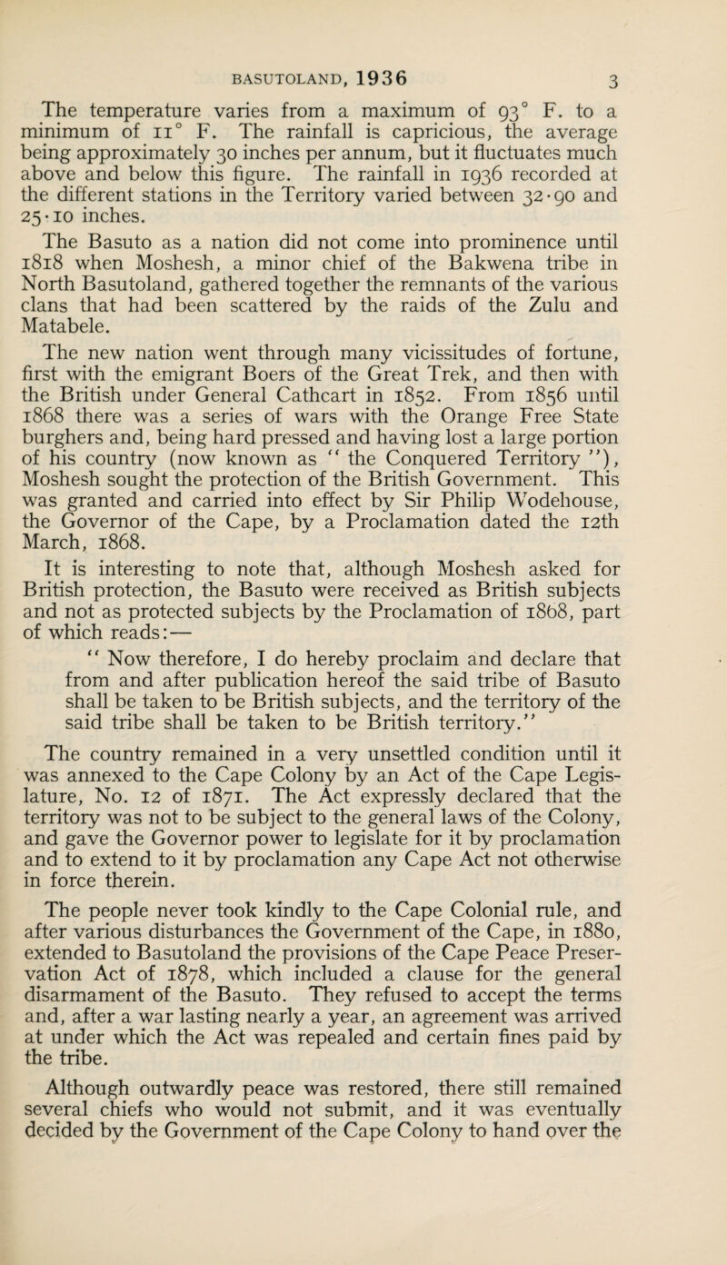 The temperature varies from a maximum of 930 F. to a minimum of n° F. The rainfall is capricious, the average being approximately 30 inches per annum, but it fluctuates much above and below this figure. The rainfall in 1936 recorded at the different stations in the Territory varied between 32-90 and 25-10 inches. The Basuto as a nation did not come into prominence until 1818 when Moshesh, a minor chief of the Bakwena tribe in North Basutoland, gathered together the remnants of the various clans that had been scattered by the raids of the Zulu and Matabele. The new nation went through many vicissitudes of fortune, first with the emigrant Boers of the Great Trek, and then with the British under General Cathcart in 1852. From 1856 until 1868 there was a series of wars with the Orange Free State burghers and, being hard pressed and having lost a large portion of his country (now known as “ the Conquered Territory ”), Moshesh sought the protection of the British Government. This was granted and carried into effect by Sir Philip Wodehouse, the Governor of the Cape, by a Proclamation dated the 12th March, 1868. It is interesting to note that, although Moshesh asked for British protection, the Basuto were received as British subjects and not as protected subjects by the Proclamation of 1868, part of which reads: — “ Now therefore, I do hereby proclaim and declare that from and after publication hereof the said tribe of Basuto shall be taken to be British subjects, and the territory of the said tribe shall be taken to be British territory/' The country remained in a very unsettled condition until it was annexed to the Cape Colony by an Act of the Cape Legis¬ lature, No. 12 of 1871. The Act expressly declared that the territory was not to be subject to the general laws of the Colony, and gave the Governor power to legislate for it by proclamation and to extend to it by proclamation any Cape Act not otherwise in force therein. The people never took kindly to the Cape Colonial rule, and after various disturbances the Government of the Cape, in 1880, extended to Basutoland the provisions of the Cape Peace Preser¬ vation Act of 1878, which included a clause for the general disarmament of the Basuto. They refused to accept the terms and, after a war lasting nearly a year, an agreement was arrived at under which the Act was repealed and certain fines paid by the tribe. Although outwardly peace was restored, there still remained several chiefs who would not submit, and it was eventually decided by the Government of the Cape Colony to hand over the