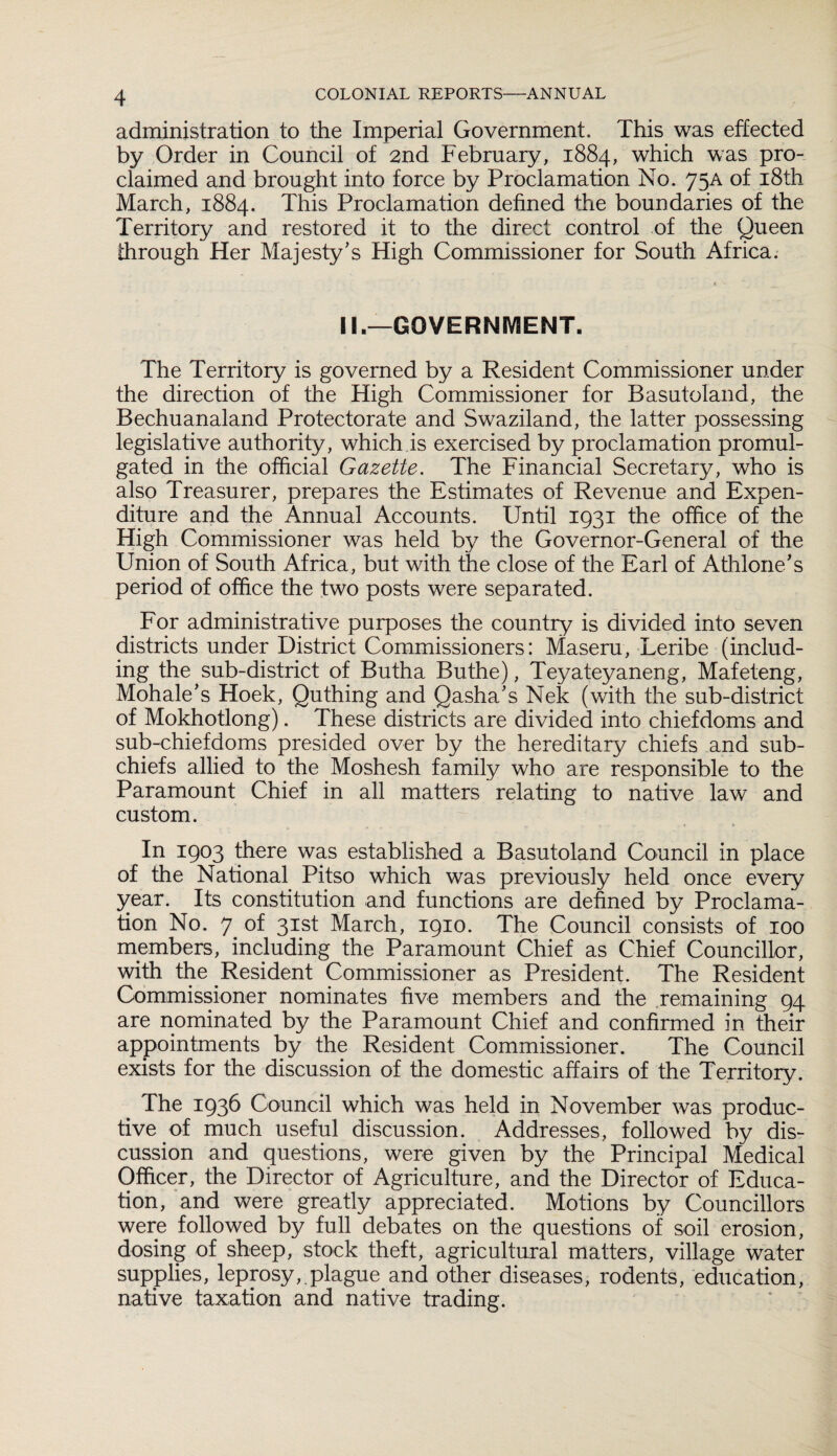 administration to the Imperial Government. This was effected by Order in Council of 2nd February, 1884, which was pro¬ claimed and brought into force by Proclamation No. 75A of 18th March, 1884. This Proclamation defined the boundaries of the Territory and restored it to the direct control of the Queen through Her Majesty’s High Commissioner for South Africa. II.—GOVERNMENT. The Territory is governed by a Resident Commissioner under the direction of the High Commissioner for Basutoland, the Bechuanaland Protectorate and Swaziland, the latter possessing legislative authority, which is exercised by proclamation promul¬ gated in the official Gazette. The Financial Secretary, who is also Treasurer, prepares the Estimates of Revenue and Expen¬ diture and the Annual Accounts. Until 1931 the office of the High Commissioner was held by the Governor-General of the Union of South Africa, but with the close of the Earl of Athlone’s period of office the two posts were separated. For administrative purposes the country is divided into seven districts under District Commissioners: Maseru, Leribe (includ¬ ing the sub-district of Butha Buthe), Teyateyaneng, Mafeteng, Mohale’s Hoek, Quthing and Qasha’s Nek (with the sub-district of Mokhotlong). These districts are divided into chiefdoms and sub-chiefdoms presided over by the hereditary chiefs and sub¬ chiefs allied to the Moshesh family who are responsible to the Paramount Chief in all matters relating to native law and custom. In 1903 there was established a Basutoland Council in place of the National Pitso which was previously held once every year. Its constitution and functions are defined by Proclama¬ tion No. 7 of 31st March, 1910. The Council consists of 100 members, including the Paramount Chief as Chief Councillor, with the Resident Commissioner as President. The Resident Commissioner nominates five members and the remaining 94 are nominated by the Paramount Chief and confirmed in their appointments by the Resident Commissioner. The Council exists for the discussion of the domestic affairs of the Territory. The 1936 Council which was held in November was produc¬ tive of much useful discussion. Addresses, followed by dis¬ cussion and questions, were given by the Principal Medical Officer, the Director of Agriculture, and the Director of Educa¬ tion, and were greatly appreciated. Motions by Councillors were followed by full debates on the questions of soil erosion, dosing of sheep, stock theft, agricultural matters, village water supplies, leprosy,.plague and other diseases, rodents, education, native taxation and native trading.