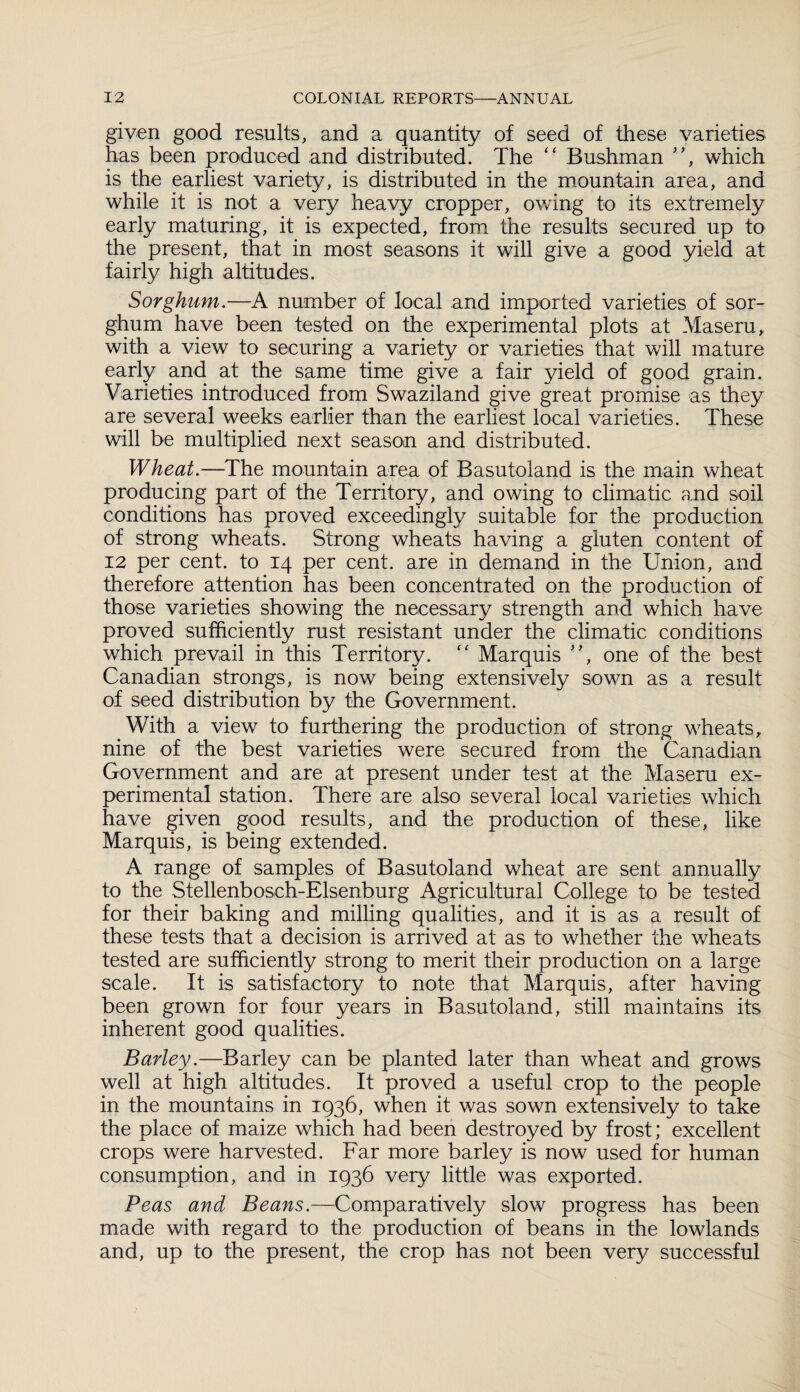 given good results, and a quantity of seed of these varieties has been produced and distributed. The “ Bushman ”, which is the earliest variety, is distributed in the mountain area, and while it is not a very heavy cropper, owing to its extremely early maturing, it is expected, from the results secured up to the present, that in most seasons it will give a good yield at fairly high altitudes. Sorghum.—A number of local and imported varieties of sor¬ ghum have been tested on the experimental plots at Maseru, with a view to securing a variety or varieties that will mature early and at the same time give a fair yield of good grain. Varieties introduced from Swaziland give great promise as they are several weeks earlier than the earliest local varieties. These will be multiplied next season and distributed. Wheat.—The mountain area of Basutoland is the main wheat producing part of the Territory, and owing to climatic and soil conditions has proved exceedingly suitable for the production of strong wheats. Strong wheats having a gluten content of 12 per cent, to 14 per cent, are in demand in the Union, and therefore attention has been concentrated on the production of those varieties showing the necessary strength and which have proved sufficiently rust resistant under the climatic conditions which prevail in this Territory. “ Marquis ”, one of the best Canadian strongs, is now being extensively sown as a result of seed distribution by the Government. With a view to furthering the production of strong wheats, nine of the best varieties were secured from the Canadian Government and are at present under test at the Maseru ex¬ perimental station. There are also several local varieties which have given good results, and the production of these, like Marquis, is being extended. A range of samples of Basutoland wheat are sent annually to the Stellenbosch-Elsenburg Agricultural College to be tested for their baking and milling qualities, and it is as a result of these tests that a decision is arrived at as to whether the wheats tested are sufficiently strong to merit their production on a large scale. It is satisfactory to note that Marquis, after having been grown for four years in Basutoland, still maintains its inherent good qualities. Barley.—Barley can be planted later than wheat and grows well at high altitudes. It proved a useful crop to the people in the mountains in 1936, when it was sown extensively to take the place of maize which had been destroyed by frost; excellent crops were harvested. Far more barley is now used for human consumption, and in 1936 very little was exported. Peas and Beans.—Comparatively slow progress has been made with regard to the production of beans in the lowlands and, up to the present, the crop has not been very successful