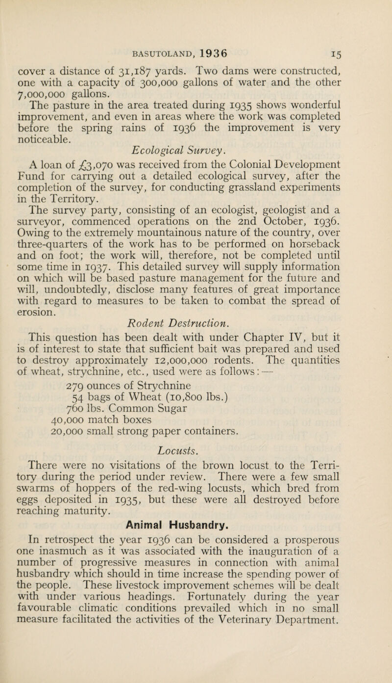 cover a distance of 31,187 yards. Two dams were constructed, one with a capacity of 300,000 gallons of water and the other 7,000,000 gallons. The pasture in the area treated during 1935 shows wonderful improvement, and even in areas where the work was completed before the spring rains of 1936 the improvement is very noticeable. Ecological Survey. A loan of £3,070 was received from the Colonial Development Fund for carrying out a detailed ecological survey, after the completion of the survey, for conducting grassland experiments in the Territory. The survey party, consisting of an ecologist, geologist and a surveyor, commenced operations on the 2nd October, 1936. Owing to the extremely mountainous nature of the country, over three-quarters of the work has to be performed on horseback and on foot; the work will, therefore, not be completed until some time in 1937. This detailed survey will supply information on which will be based pasture management for the future and will, undoubtedly, disclose many features of great importance with regard to measures to be taken to combat the spread of erosion. Rodent Destruction. This question has been dealt with under Chapter IV, but it is of interest to state that sufficient bait was prepared and used to destroy approximately 12,000,000 rodents. The quantities of wheat, strychnine, etc., used were as follows: — 279 ounces of Strychnine 54 bags of Wheat (10,800 lbs.) 760 lbs. Common Sugar 40,000 match boxes 20,000 small strong paper containers. Locusts. There were no visitations of the brown locust to the Terri¬ tory during the period under review. There were a few small swarms of hoppers of the red-wing locusts, which bred from eggs deposited in 1935, but these were all destroyed before reaching maturity. Animal Husbandry. In retrospect the year 1936 can be considered a prosperous one inasmuch as it was associated with the inauguration of a number of progressive measures in connection with animal husbandry which should in time increase the spending power of the people. These livestock improvement schemes will be dealt with under various headings. Fortunately during the year favourable climatic conditions prevailed which in no small measure facilitated the activities of the Veterinary Department.