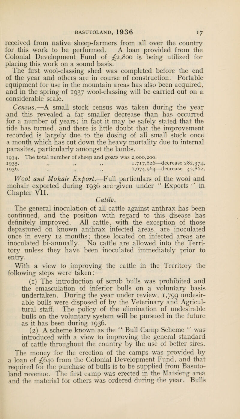 received from native sheep-farmers from all over the country for this work to be performed. A loan provided from the Colonial Development Fund of ,£2,800 is being utilized for placing this work on a sound basis. The first wool-classing shed was completed before the end of the year and others are in course of construction. Portable equipment for use in the mountain areas has also been acquired, and in the spring of 1937 wool-classing will be carried out on a considerable scale. Census.—A small stock census was taken during the year and this revealed a far smaller decrease than has occurred for a number of years; in fact it may be safely stated that the tide has turned, and there is little doubt that the improvement recorded is largely due to the dosing of all small stock once a month which has cut down the heavy mortality due to internal parasites, particularly amongst the lambs. 1934. The total number of sheep and goats was 2,000,200. 1935. ,, ,, ,, 1,717,826—decrease 282,374* 1936. ,, ,, ,, 1,674,964—decrease 42,862. Wool and Mohair Export.—Full particulars of the wool and mohair exported during 1936 are given under “ Exports ” in Chapter VII. Cattle. The general inoculation of all cattle against anthrax has been continued, and the position with regard to this disease has definitely improved. All cattle, with the exception of those depastured on known anthrax infected areas, are inoculated once in every 12 months; those located on infected areas are inoculated bi-annually. No cattle are allowed into the Terri¬ tory unless they have been inoculated immediately prior to entry. With a view to improving the cattle in the Territory the following steps were taken: — (1) The introduction of scrub bulls was prohibited and the emasculation of inferior bulls on a voluntary basis undertaken. During the year under review, 1,799 undesir¬ able bulls were disposed of by the Veterinary and Agricul¬ tural staff. The policy of the elimination of undesirable bulls on the voluntary system will be pursued in the future as it has been during 1936. (2) A scheme known as the “ Bull Camp Scheme ” was introduced with a view to improving the general standard of cattle throughout the country by the use of better sires. The money for the erection of the camps was provided by a loan of ^640 from the Colonial Development Fund, and that required for the purchase of bulls is to be supplied from Basuto¬ land revenue. The first camp was erected in the Matsieng area and the material for others was ordered during the year. Bulls