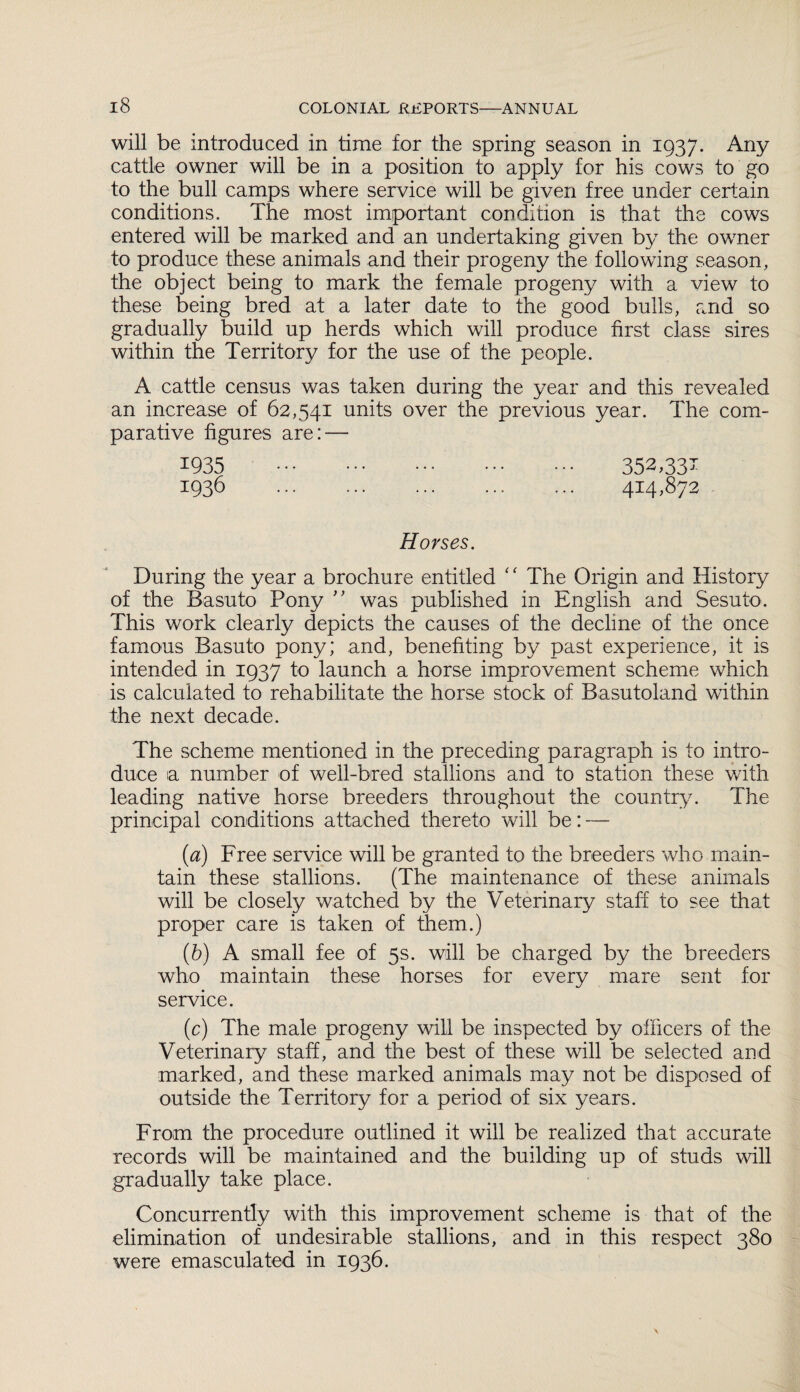 will be introduced in time for the spring season in 1937. Any cattle owner will be in a position to apply for his cows to go to the bull camps where service will be given free under certain conditions. The most important condition is that the cows entered will be marked and an undertaking given by the owner to produce these animals and their progeny the following season, the object being to mark the female progeny with a view to these being bred at a later date to the good bulls, and so gradually build up herds which will produce first class sires within the Territory for the use of the people. A cattle census was taken during the year and this revealed an increase of 62,541 units over the previous year. The com¬ parative figures are: — 1935 . 352,33- 1936 . 414,872 Horses. During the year a brochure entitled ‘ ‘ The Origin and History of the Basuto Pony ” was published in English and Sesuto. This work clearly depicts the causes of the decline of the once famous Basuto pony; and, benefiting by past experience, it is intended in 1937 to launch a horse improvement scheme which is calculated to rehabilitate the horse stock of Basutoland within the next decade. The scheme mentioned in the preceding paragraph is to intro¬ duce a number of well-bred stallions and to station these with leading native horse breeders throughout the country. The principal conditions attached thereto will be: — (a) Free service will be granted to the breeders who main¬ tain these stallions. (The maintenance of these animals will be closely watched by the Veterinary staff to see that proper care is taken of them.) (b) A small fee of 5s. will be charged by the breeders who maintain these horses for every mare sent for service. (c) The male progeny will be inspected by officers of the Veterinary staff, and the best of these will be selected and marked, and these marked animals may not be disposed of outside the Territory for a period of six years. From the procedure outlined it will be realized that accurate records will be maintained and the building up of studs will gradually take place. Concurrently with this improvement scheme is that of the elimination of undesirable stallions, and in this respect 380 were emasculated in 1936.