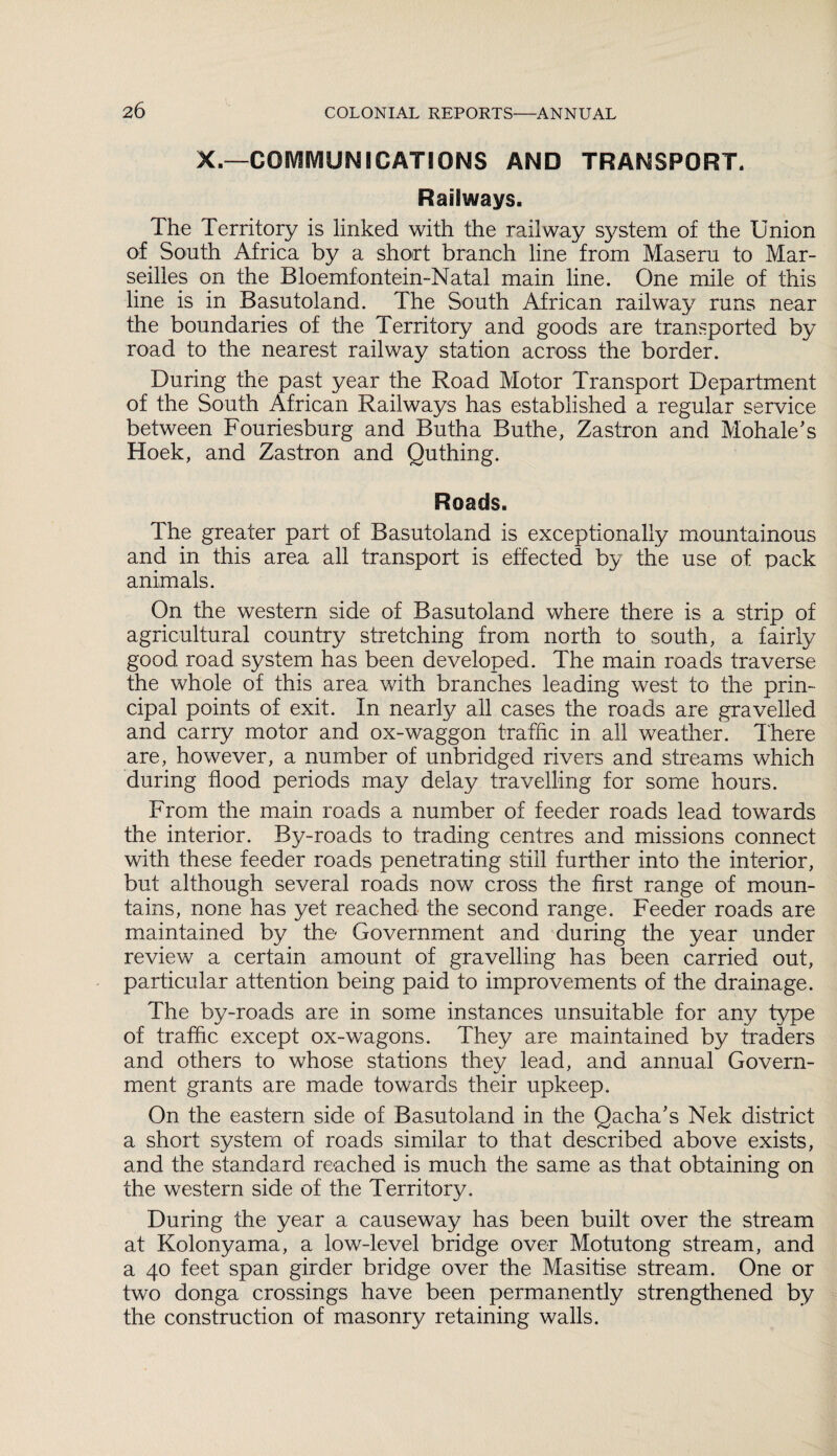 X.—COMMUNICATIONS AND TRANSPORT. Railways. The Territory is linked with the railway system of the Union of South Africa by a short branch line from Maseru to Mar¬ seilles on the Bloemfontein-Natal main line. One mile of this line is in Basutoland. The South African railway runs near the boundaries of the Territory and goods are transported by road to the nearest railway station across the border. During the past year the Road Motor Transport Department of the South African Railways has established a regular service between Fouriesburg and Butha Buthe, Zastron and Mohale's Hoek, and Zastron and Quthing. Roads. The greater part of Basutoland is exceptionally mountainous and in this area all transport is effected by the use of pack animals. On the western side of Basutoland where there is a strip of agricultural country stretching from north to south, a fairly good road system has been developed. The main roads traverse the whole of this area with branches leading west to the prin¬ cipal points of exit. In nearly all cases the roads are gravelled and carry motor and ox-waggon traffic in all weather. 1'here are, however, a number of unbridged rivers and streams which during flood periods may delay travelling for some hours. From the main roads a number of feeder roads lead towards the interior. By-roads to trading centres and missions connect with these feeder roads penetrating still further into the interior, but although several roads now cross the first range of moun¬ tains, none has yet reached the second range. Feeder roads are maintained by the Government and during the year under review a certain amount of gravelling has been carried out, particular attention being paid to improvements of the drainage. The by-roads are in some instances unsuitable for any type of traffic except ox-wagons. They are maintained by traders and others to whose stations they lead, and annual Govern¬ ment grants are made towards their upkeep. On the eastern side of Basutoland in the Qacha's Nek district a short system of roads similar to that described above exists, and the standard reached is much the same as that obtaining on the western side of the Territory. During the year a causeway has been built over the stream at Kolonyama, a low-level bridge over Motutong stream, and a 40 feet span girder bridge over the Masitise stream. One or two donga crossings have been permanently strengthened by the construction of masonry retaining walls.