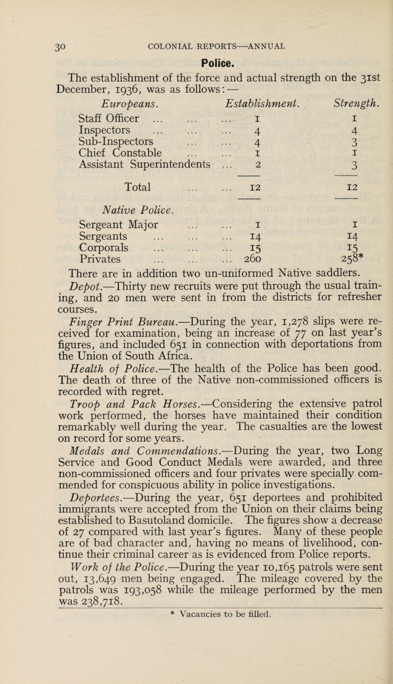 Police. The establishment of the force and actual strength December, 1936, was as follows: — on the 31st Europeans. Establishment. Strength. Staff Officer 1 1 Inspectors 4 4 Sub-Inspectors 4 3 Chief Constable 1 1 Assistant Superintendents 2 3 Total 12 12 Native Police. Sergeant Major 1 1 Sergeants ... 14 14 Corporals ... 15 15 Privates ... 260 258* There are in addition two un-uniformed Native saddlers. Depot.—Thirty new recruits were put through the usual train¬ ing, and 20 men were sent in from the districts for refresher courses. Finger Print Bureau.—During the year, 1,278 slips were re¬ ceived for examination, being an increase of 77 on last year's figures, and included 651 in connection with deportations from the Union of South Africa. Health of Police.—The health of the Police has been good. The death of three of the Native non-commissioned officers is recorded with regret. Troop and Pack Horses.—Considering the extensive patrol work performed, the horses have maintained their condition remarkably well during the year. The casualties are the lowest on record for some years. Medals and Commendations.—During the year, two Long Service and Good Conduct Medals were awarded, and three non-commissioned officers and four privates were specially com¬ mended for conspicuous ability in police investigations. Deportees.—During the year, 651 deportees and prohibited immigrants were accepted from the Union on their claims being established to Basutoland domicile. The figures show a decrease of 27 compared with last year's figures. Many of these people are of bad character and, having no means of livelihood, con¬ tinue their criminal career as is evidenced from Police reports. Work of the Police.—During the year 10,165 patrols were sent out, 13,649 men being engaged. The mileage covered by the patrols was 193,058 while the mileage performed by the men was 238,718. * Vacancies to be filled.