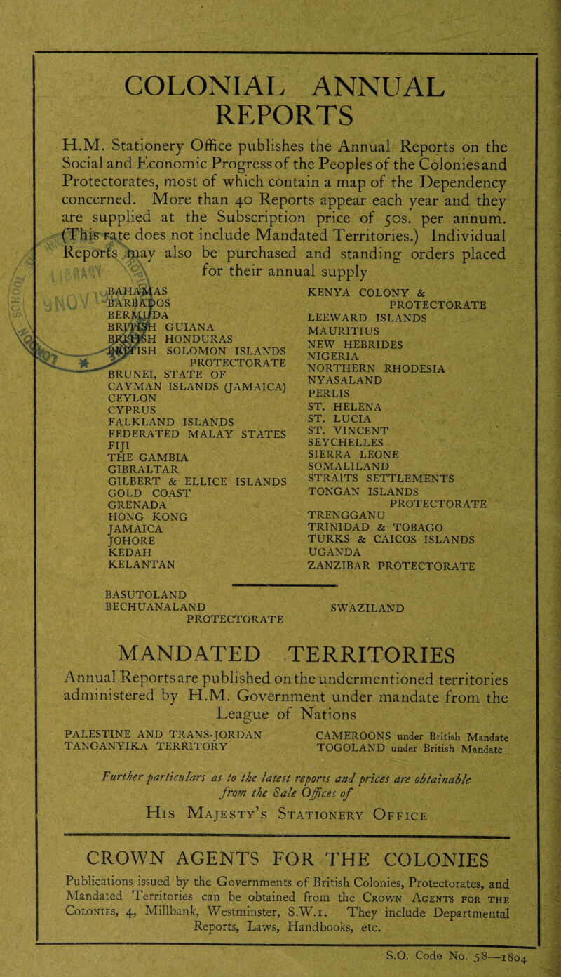 COLONIAL ANNUAL REPORTS H.M. Stationery Office publishes the Annual Reports on the Social and Economic Progress of the Peoples of the Colonies and Protectorates, most of which contain a map of the Dependency concerned. More than 40 Reports appear each year and they are supplied at the Subscription price of 50s. per annum. (This rate does not include Mandated Territories.) Individual Reports may also be purchased and standing orders placed for their annual supply BAHAMAS BARBADOS BERMUDA BRITISH GUIANA BRJTISH HONDURAS ISH SOLOMON ISLANDS PROTECTORATE BRUNEI, STATE OF CAYMAN ISLANDS (JAMAICA) CEYLON CYPRUS FALKLAND ISLANDS FEDERATED MALAY STATES FIJI THE GAMBIA GIBRALTAR GILBERT & ELLICE ISLANDS GOLD COAST GRENADA HONG KONG JAMAICA johore KEDAH KELANTAN KENYA COLONY & PROTECTORATE LEEWARD ISLANDS MAURITIUS NEW HEBRIDES NIGERIA NORTHERN RHODESIA NYASALAND PERLIS ST. HELENA ST. LUCIA ST. VINCENT SEYCHELLES SIERRA LEONE SOMALILAND STRAITS SETTLEMENTS TONGAN ISLANDS PROTECTORATE TRENGGANU TRINIDAD & TOBAGO TURKS & CAICOS ISLANDS UGANDA ZANZIBAR PROTECTORATE BASUTOLAND BECHUANALAND PROTECTORATE SWAZILAND MANDATED TERRITORIES Annual Reports are published on the undermentioned territories administered by H.M. Government under mandate from the League of Nations PALESTINE AND TRANS-JORDAN TANGANYIKA TERRITORY CAMEROONS under British Mandate TOGOLAND under British Mandate Further particulars as to the latest reports and prices are obtainable from the Sale Offices of His Majesty’s Stationery Office CROWN AGENTS FOR THE COLONIES Publications issued by the Governments of British Colonies, Protectorates, and Mandated Territories can be obtained from the Crown Agents for the Colonies, 4, Millbank, Westminster, S.W.i. They include Departmental Reports, Laws, Handbooks, etc. S.O. Code No. 58—1804