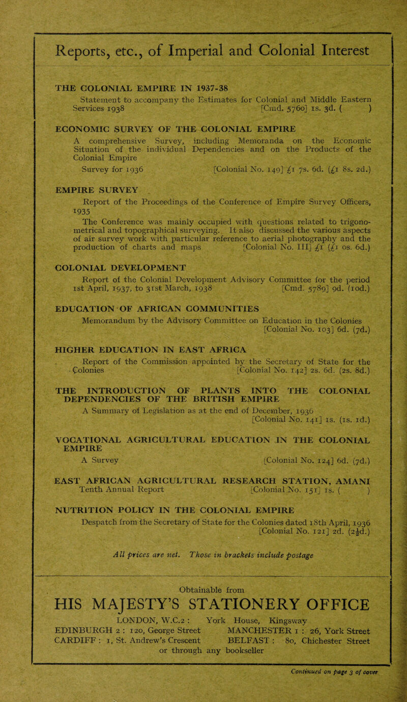 Reports, etc., of Imperial and Colonial Interest THE COLONIAL EMPIRE IN 1937-38 Statement to accompany the Estimates for Colonial and Middle Eastern Services 1938 [Cmd. 5760] is. 3d. ( ) ECONOMIC SURVEY OF THE COLONIAL EMPIRE A comprehensive Survey, including Memoranda on the Economic Situation of the individual Dependencies and on the Products of the Colonial Empire Survey for 1936 [Colonial No. 149] £1 7s. 6d. {£1 8s. 2d.) EMPIRE SURVEY Report of the Proceedings of the Conference of Empire Survey Officers, 1935 The Conference was mainly occupied with questions related to trigono¬ metrical and topographical surveying. It also discussed the various aspects of air survey work with particular reference to aerial photography and the production of charts and maps [Colonial No. Ill] £1 (£1 os. 6d.) COLONIAL DEVELOPMENT Report of the Colonial Development Advisory Committee for the period 1st April, 1937, to 31st March, 1938 [Cmd. 5789] 9d. fiod.) EDUCATION OF AFRICAN COMMUNITIES Memorandum by the Advisory Committee on Education in the Colonies [Colonial No. 103] 6d. (7d.) HIGHER EDUCATION IN EAST AFRICA Report of the Commission appointed by the Secretary of State for the • Colonies [Colonial No. 142] 2s. 6d. (2s. 8d.) THE INTRODUCTION OF PLANTS INTO THE COLONIAL DEPENDENCIES OF THE BRITISH EMPIRE A Summary of Legislation as at the end of December, 1936 [Colonial No. 141] is. (is. id.) VOCATIONAL AGRICULTURAL EDUCATION IN THE COLONIAL EMPIRE A Survey [Colonial No. 124] 6d. (7d.) EAST AFRICAN AGRICULTURAL RESEARCH STATION, AMANI Tenth Annual Report [Colonial No. 151] is. ( ) NUTRITION POLICY IN THE COLONIAL EMPIRE Despatch from the Secretary of State for the Colonies dated 18th April, 1936 [Colonial No. 121] 2d. (2^d.) All prices are net. Those in brackets' include postage Obtainable from HIS MAJESTY’S STATIONERY OFFICE LONDON, W.C.2 : York House, Kingsway EDINBURGH 2 : 120, George Street MANCHESTER 1 : 26, York Street CARDIFF: 1, St. Andrew’s Crescent BELFAST: 80, Chichester Street or through any bookseller Continued on page 3 of cover