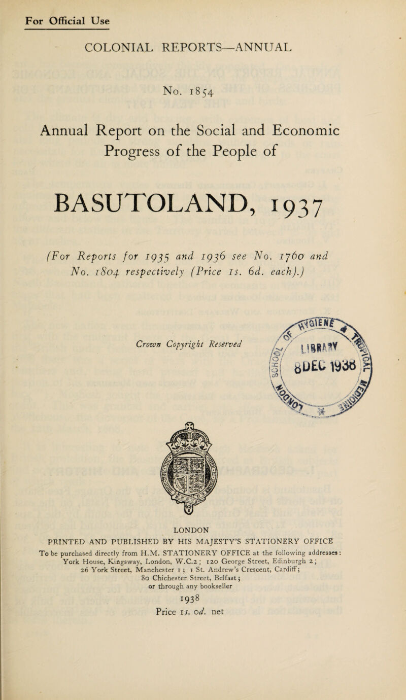 COLONIAL REPORTS—ANNUAL No. 1854 Annual Report on the Social and Economic Progress of the People of BASUTOLAND, 1937 (For Reports for 193^ and 1936 see No. ij6o and No. 1803 respectively (Price is. 6d. each).) LONDON PRINTED AND PUBLISHED BY HIS MAJESTY’S STATIONERY OFFICE To be purchased directly from H.M. STATIONERY OFFICE at the following addresses: York House, Kiagsway, London, W.C.2 ; 120 George Street, Edinburgh 2; 26 York Street, Manchester 1 ; 1 St. Andrew’s Crescent, Cardiff; 80 Chichester Street, Belfast; or through any bookseller 1938