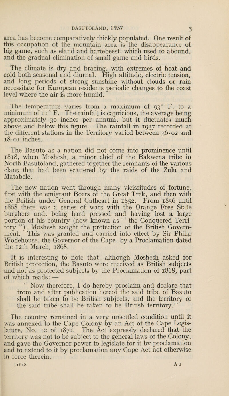 area has become comparatively thickly populated. One result of this occupation of the mountain area is the disappearance of big game, such as eland and hartebeest, which used to abound, and the gradual elimination of small game and birds. The climate is dry and bracing, with extremes of heat and cold both seasonal and diurnal. High altitude, electric tension, and long periods of strong sunshine without clouds or rain necessitate for European residents periodic changes to the coast level where the air is more humid. The temperature varies from a maximum of 93 ° F. to a minimum of n° F. The rainfall is capricious, the average being approximately 30 inches per annum, but it fluctuates much above and below this figure. The rainfall in 1937 recorded at the different stations in the Territory varied between 36-02 and 18-oi inches. The Basuto as a nation did not come into prominence until 1818, when Moshesh, a minor chief of the Bakwena tribe in North Basutoland, gathered together the remnants of the various clans that had been scattered by the raids of the Zulu and Matabele. The new nation went through many vicissitudes of fortune, first with the emigrant Boers of the Great Trek, and then with the British under General Cathcart in 1852. From 1856 until 1868 there was a series of wars with the Orange Free State burghers and, being hard pressed and having lost a large portion of his country (now known as “ the Conquered Terri¬ tory ”), Moshesh sought the protection of the British Govern¬ ment. This was granted and carried into effect by Sir Philip Wodehouse, the Governor of the Cape, by a Proclamation dated the 12th March, 1868. It is interesting to note that, although Moshesh asked for British protection, the Basuto were received as British subjects and not as protected subjects by the Proclamation of 1868, part of which reads: — “ Now therefore, I do hereby proclaim and declare that from and after publication hereof the said tribe of Basuto shall be taken to be British subjects, and the territory of the said tribe shall be taken to be British territory.” The country remained in a very unsettled condition until it was annexed to the Cape Colony by an Act of the Cape Legis¬ lature, No. 12 of 1871. The Act expressly declared that the territory was not to be subject to the general laws of the Colony, and gave the Governor power to legislate for it bv proclamation and to extend to it by proclamation any Cape Act not otherwise in force therein.