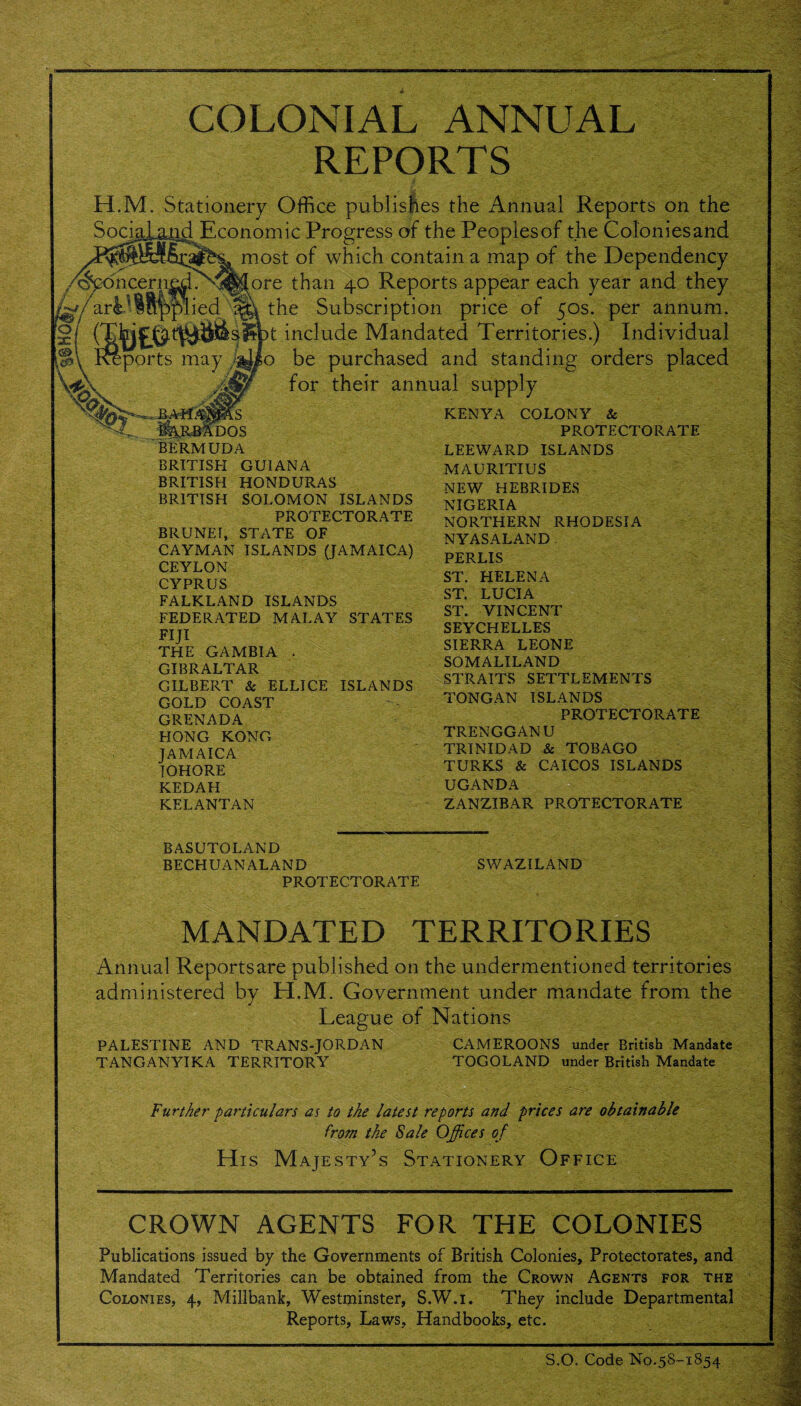 COLONIAL ANNUAL REPORTS H.M. Stationery Office publishes the Annual Reports on the Social&iid Economic Progress of the Peoplesof the Coloniesand most of which contain a map of the Dependency ®<5hcern|d?v'^^ore than 40 Reports appear each year and they /^/arl'lSp plied'sj» the Subscription price of 50s. per annum. (^jpi£0t(^^s^pt include Mandated Territories.) Individual o be purchased and standing orders placed for their annual supply iports may 4 BAH< mos BERMUDA BRITISH GUIANA BRITISH HONDURAS BRITISH SOLOMON ISLANDS PROTECTORATE BRUNEI, STATE OF CAYMAN ISLANDS (JAMAICA) CEYLON CYPRUS FALKLAND ISLANDS FEDERATED MALAY STATES FIJI THE GAMBIA . GIBRALTAR GILBERT & ELLICE ISLANDS GOLD COAST GRENADA HONG KONG JAMAICA IOHORE KEDAH KELANTAN KENYA COLONY Sc PROTECTORATE LEEWARD ISLANDS MAURITIUS NEW HEBRIDES NIGERIA NORTHERN RHODESIA NYASALAND . PERLIS ST. HELENA ST. LUCIA ST. VINCENT SEYCHELLES SIERRA LEONE SOMALILAND STRAITS SETTLEMENTS TONG AN ISLANDS PROTECTORATE TRENGGANU TRINIDAD & TOBAGO TURKS & CAICOS ISLANDS UGANDA ZANZIBAR PROTECTORATE BASUTOLAND BECHUANALAND PROTECTORATE SWAZILAND MANDATED TERRITORIES Annual Reports are published on the undermentioned territories administered by H.M. Government under mandate from the League of Nations PALESTINE AND TRANS-JORDAN TANGANYIKA TERRITORY CAMEROONS under British Mandate TOGO LAND under British Mandate Further particulars as to the latest reports and prices are obtainable from the Sale Offices of His Majesty’s Stationery Office CROWN AGENTS FOR THE COLONIES Publications issued by the Governments of British Colonies, Protectorates, and Mandated Territories can be obtained from the Crown Agents for the Colonies, 4, Millbank, Westminster, S.W.i. They include Departmental Reports, Laws, Handbooks, etc. m. S.O. Code No.58-1854