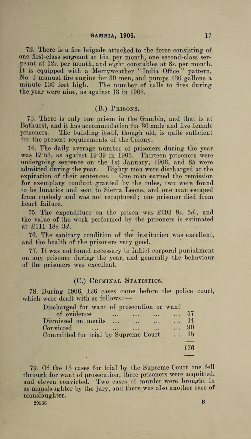 72. There is a fire brigade attached to the force consisting of one first-class sergeant at 155. per month, one second-class ser¬ geant at 125. per month, and eight constables at 85. per month. It is equipped with a Merryweather “ India Office ” pattern, No. 3 manual fire engine for 30 men, and pumps 136 gallons a minute 130 feet high. The number of calls to fires during the year were nine, as against 13 in 1905. (B.) Prisons. 73. There is only one prison in the Gambia, and that is at Bathurst, and it has accommodation for 30 male and five female prisoners. The building itself, though old, is quite sufficient for the present requirements of the Colony. 74. The daily average number of prisoners during the year was 12*53, as against 19*39 in 1905. Thirteen prisoners were undergoing sentence on the 1st January, 1906, and 85 were admitted during the year. Eighty men were discharged at the expiration of their sentences. One man earned the remission for exemplary conduct granted by the rules, two were found to be lunatics and sent to Sierra Leone, and one man escaped from custody and was not recaptured; one prisoner died from heart failure. 75. The expenditure on the prison was £693 85. hd., and the value of the work performed by the prisoners is estimated at £111 I85. 3d. 76. The sanitary condition of the institution was excellent, and the health of the prisoners very good. 77. It was not found necessary to inflict corporal punishment on any prisoner during the year, and generally the behaviour of the prisoners was excellent. (C.) Criminal Statistics. 78. During 1906, 126 cases came before the police court, which were dealt with as follows: — Discharged for want of prosecution or want of evidence ... 57 Dismissed on merits ... 14 Convicted ... 90 Committed for trial by Supreme Court ... 15 176 79. Of the 15 cases for trial by the Supreme Court one fell through for want of prosecution, three prisoners were acquitted, and eleven convicted. Two cases of murder were brought in as manslaughter by the jury, and there was also another case of manslaughter. 29566 B