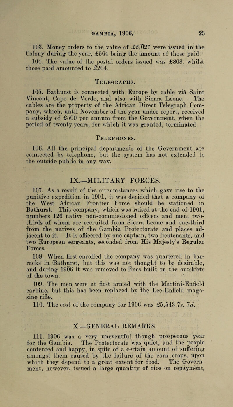 103. Money orders to the value of £2,027 were issued in the Colony during the year, £564 being the amount of those paid. 104. The value of the postal orders issued was £868, whilst those paid amounted to £204. Telegraphs. 105. Bathurst is connected with Europe by cable via Saint Vincent, Cape de Verde, and also with Sierra Leone. The cables are the property of the African Direct Telegraph Com¬ pany, wThich, until November of the year under report, received a subsidy of £500 per annum from the Government, when the period of twenty years, for which it was granted, terminated. Telephones. 106. All the principal departments of the Government are connected by telephone, but the system has not extended to the outside public in any way. IX.—MILITARY FORCES. 107. As a result of the circumstances which gave rise to the punitive expedition in 1901, it was decided that a company of the West African Frontier Force should be stationed in Bathurst. This company, which was raised at the end of 1901, numbers 126 native non-commissioned officers and men, two- thirds of whom are recruited from Sierra Leone and one-third from the natives of the Gambia Protectorate and places ad¬ jacent to it. It is officered by one captain, two lieutenants, and two European sergeants, seconded from His Majesty’s Regular Forces. 108. When first enrolled the company was quartered in bar¬ racks in Bathurst, but this was not thought to be desirable, and during 1906 it was removed to lines built on the outskirts of the town. 109. The men were at first armed with the Martini-Enfield carbine, but this has been replaced by the Lee-Enfield maga¬ zine rifle. 110. The cost of the company for 1906 was £5,543 7s. 7d. X.—GENERAL REMARKS. 111. 1906 was a very uneventful though prosperous year for the Gambia. The Protectorate was quiet, and the people contented and happy, in spite of a certain amount of suffering amongst them caused by the failure of the corn crops, upon which they depend to a great extent for food. The Govern¬ ment, however, issued a large quantity of rice on repayment,