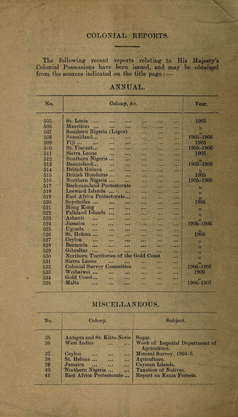 The following recent reports relating to His Majesty’s Colonial Possessions have been issued, and may be obtained from the sources indicated on the title page: — ANNUAL. No. Colony, &c. Year. 505 St)« Lucid • • • mi mi ••• ••• | 1905 506 Mauritius. 507 Southern Nigeria (Lagos) 55 508 Somaliland... 1905-1906 509 Fiji ... ... ... ... ... ... ... 1905 5i0 St. Vincent... 1905-1906 511 Sierra Leone 1905 512 Southern Nigeria ... 55 513 Basutoland... 1905-1906 514 British Guiana 515 British Honduras. 1905 516 Northern Nigeria ... 1905-1906 517 Bechnanaland Protectorate 55 518 Leeward Islands ... 519 East Africa Protectorate... 55 520 Seychelles ... 1906 521 Hong Kong . 55 522 Falkland Islands ... 55 523 Ashanti 524 Jamaica ••• ••• ••• «.» ... ... 1905-1906 525 Uganda • •• • ••• ..« 55 526 St. Helena ... ... ... ... ... ... 1906 527 Ceylon . 55 528 Bermuda ... 529 Gibraltar ... 55 530 Northern Territories of the Gold Coast 531 Sierra Leone 55 532 Colonial Survey Committee 1906-1907 533 Weihaiwei ... 1906 534 Gold Coast... ... ... ... ... ... ! 55 535 M alta ••• ••• in ••• * •« 1906-1907 MISCELLANEOUS. No. 1 Colony. Subject. 1 35 Antigua and St. Kitts-Nevis Sugar. 36 West Indies Work of Imperial Department of Agriculture. 37 Ceylon Mineral Survey, 1904-5. 38 St. Helena ... Agriculture. 39 J amaica • • • ••• ■ • • Cayman Islands. 40 Noithern Nigeria. Taxation of Natives. 41 East Africa Protectorate... Report on Kenia Forests.