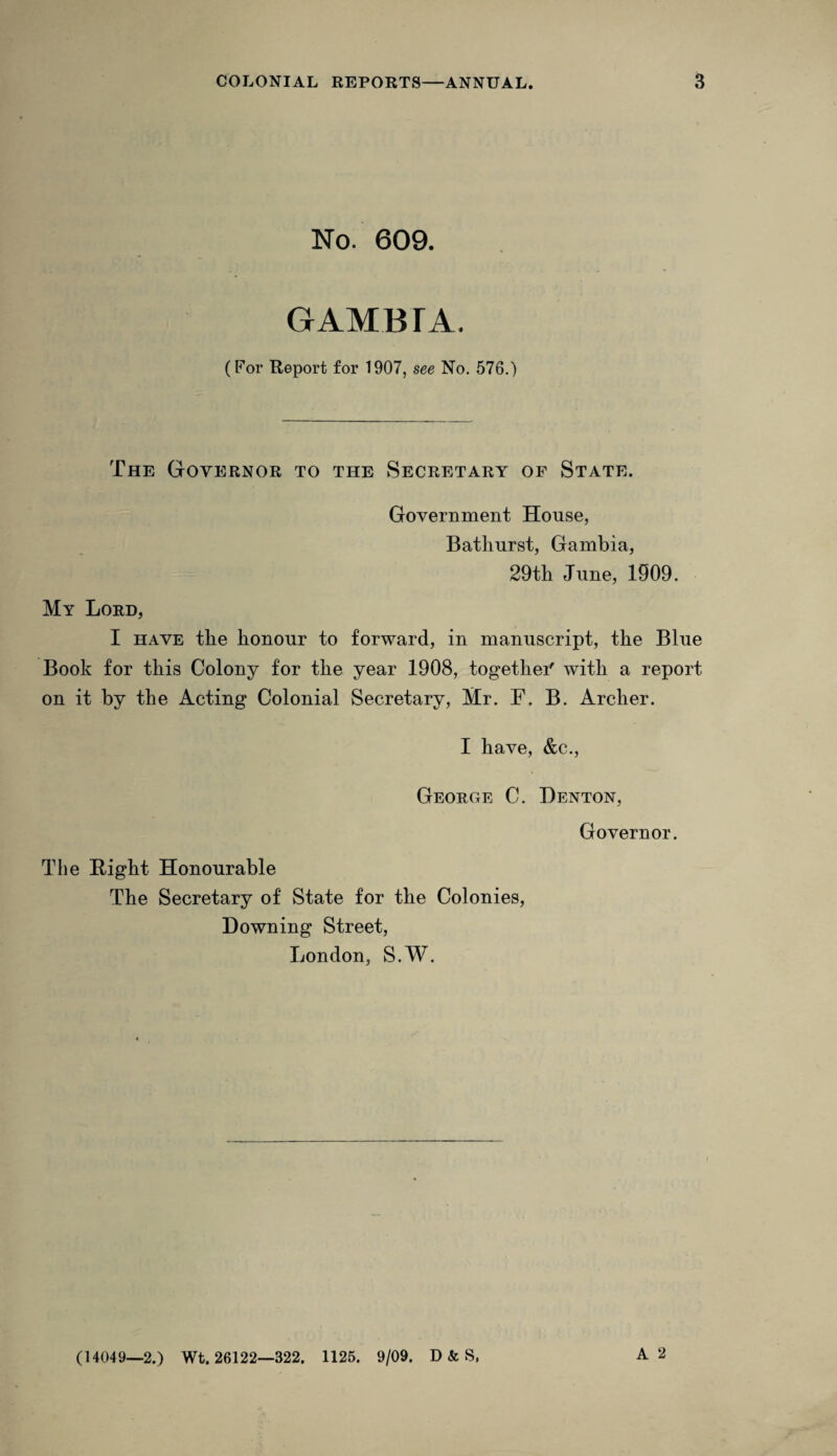 No. 609. GAMBIA. (For Report for 1907, see No. 576.) The Governor to the Secretary of State. Government House, Bathurst, Gambia, 29th June, 1909. My Lord, I have the honour to forward, in manuscript, the Blue Book for this Colony for the year 1908, together' with a report on it by the Acting Colonial Secretary, Mr. F. B. Archer. I have, &c. George C. Denton, Governor. The Bight Honourable The Secretary of State for the Colonies, Downing Street, London, S.W. A 2 (14049—2.) Wt. 26122—322. 1125. 9/09. D & S,