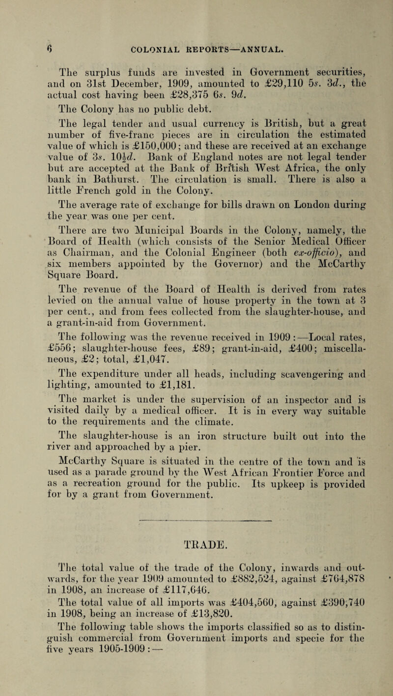 Tlie surplus funds are invested in Government securities, and on 31st December, 1909, amounted to £29,110 5s. 3d., tlie actual cost having been £28,375 65. 9d. The Colony has no public debt. The legal tender and usual currency is British, but a great number of five-franc pieces are in circulation the estimated value of which is £150,000; and these are received at an exchange value of 3s. 10\d. Bank of England notes are not legal tender but are accepted at the Bank of British West Africa, the only bank in Bathurst. The circulation is small. There is also a little Erench gold in the Colony. The average rate of exchange for bills drawn on London during the year was one per cent. There are two Municipal Boards in the Colony, namely, the Board of Health (which consists of the Senior Medical Officer as Chairman, and the Colonial Engineer (both ex-officio), and six members appointed by the Governor) and the McCarthy Square Board. The revenue of the Board of Health is derived from rates levied on the annual value of house property in the town at 3 per cent., and from fees collected from the slaughter-house, and a grant-in-aid from Government. The following was the revenue received in 1909 :—Local rates, £556; slaughter-house fees, £89; grant-in-aid, £400; miscella¬ neous, £2; total, £1,047. The expenditure under all heads, including scavengering and lighting, amounted to £1,181. The market is under the supervision of an inspector and is visited daily by a medical officer. It is in every way suitable to the requirements and the climate. The slaughter-house is an iron structure built out into the river and approached by a pier. McCarthy Square is situated in the centre of the town and is used as a parade ground by the West African Frontier Force and as a recreation ground for the public. Its upkeep is provided for by a grant from Government. TRADE. The total value of the trade of the Colony, inwards and out¬ wards, for the year 1909 amounted to £882,524, against £764,878 in 1908, an increase of £117,646. The total value of all imports was £404,560, against £390,740 in 1908, being an increase of £13,820. The following table shows the imports classified so as to distin¬ guish commercial from Government imports and specie for the five vears 1905-1909 : —- 1/