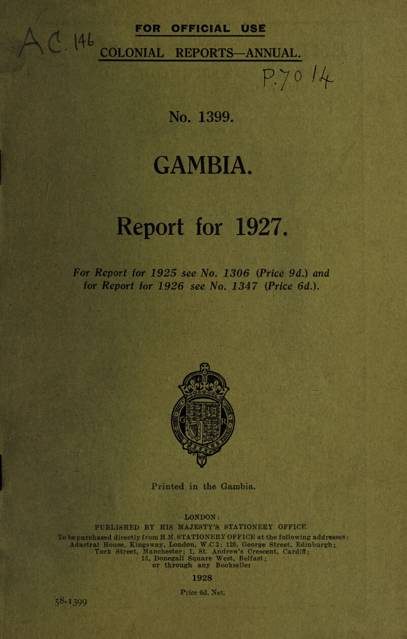 FOR OFFICIAL USE COLONIAL REPORTS—ANNUAL. No. 1399. GAMBIA. Report for 1927. For Report for 1925 see No. 1306 (Price 9d.) and for Report for 1926 see No. 1347 (Price 6d.). Printed in the Gambia. LONDON: PUBLISHED BY HIS MAJESTY’S STATIONERY OFFICE. To be purchased directly from H.M. STATIONERY OFFICE at the following addresses: Adastral House, Kingsway, London, W.C-2; 120, George Street, Edinburgh; York Street, Manchester; 1, St. Andrew’s Crescent, Cardiff; 15, Donegall Square West, Belfast; or through any Bookseller 1928 Price 6d. Net. 58-1399