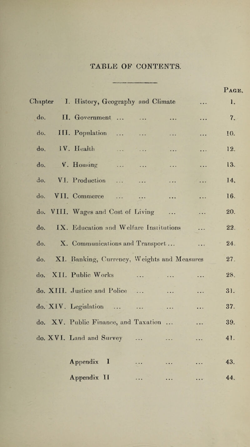TABLE OF CONTENTS. Page, Chapter I. History, Geography and Climate ... 1. do. II. Government ... ... ... ... 7. do. III. Population ... ... ... ... 10. do. IV. Health .. ... ... ... 12. do. V. Housing ... ... ... ... 13. do. VI. Production ... ... ... ... 14, do. VII, Commerce ... ... ... ... 16. do. VIII. Wages and Cost of Living ... ... 20. do. IX. Education and Welfare Institutions ... 22. do. X. Communications and Transport... ... 24, do. XI. Banking, Currency, Weights and Measures 27. do. XII. Public Works ... ... ... 28. do. XIII. Justice and Police ... ... ... 31. do. XIV. Legislation ... ... ... ... 37. do. XV. Public Finance, and Taxation ... ... 39. do. XVI. Land and Survey ... ... ... 41. Appendix I ... ... ... 43, Appendix II ... ... ... 44.