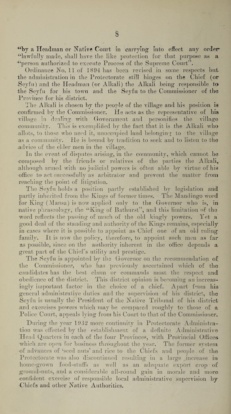 s ‘“by a Headman or Native Court in carrying into effect any order “lawfully made, shall have the like protection for that purpose as a “person authorized to execute Process of the Supreme Court”. Ordinance No. 11 of 1894 has been revised in some respects but the administration in the Protectorate still hinges on the Chief (or Seyfu) and the Headman (or Alkali) the Alkali being responsible to the Seyfu for his town and the Seyfu to the Commissioner of the Province for his district. The Alkali is chosen by the people of the village and his position is confirmed by the Commissioner. He acts as the representative of his village in dealing with Government and personifies the village community. This is exemplified by the fact that it is the Alkali who allots, to those who need it, unoccupied land belonging to the village as a community, lie is bound by tradition to seek and to listen to the advice of the elder men in the village. In the event of disputes arising, in the community, which cannot be composed by the friends or relatives of the parties the Alkali, although armed with no judicial powers is often able by virtue of his office to act successfully as arbitrator and prevent the matter from reaching the point of litigation. The Seyfu holds a position partly established by legislation and partly inherited from the Kings of former times. The Mandingo word for King (Mansa) is now applied only to the Governor who is, in native phraseology, the “King of Bathurst”, and this limitation of the word reflects the passing of much of the old kingly powers. Yet a good deal of the standing and authority of the Kings remains, especially in cases where it is possible to appoint as Chief one of an old ruling family. It is now the policy, therefore, to appoint such men as far as possible, since on the authority inherent in the office depends a great part of the Chief’s utility and prestige. The Seyfu is appointed by the Governor on the recommendation of the Commissioner, who has previously ascertained which of the candidates has the best claim or commands most the respect and obedience of the district. This district opinion is becoming an increas¬ ingly important factor in the choice of a chief. Apart from his general administrative duties and the supervision of his district, the Seyfu is usually the President of the Native Tribunal of his district and exercises powers which may be compared roughly to those of a Police Court, appeals lying from his Court to that of the Commissioner. During the year 1932 more continuity in Protectorate Administra¬ tion was effected by the establishment of a definite Administrative Head Quarters in each of the four Provinces, with Provincial Offices which are open for business throughout the year. The former system of advances of ‘seed nuts’ and rice to the Chiefs and people of the Protectorate was also discontinued resulting in a large increase in O o home-grown food-stuffs as well as an adequate export crop of ground-nuts, and a considerable all-round gain in morale and more confident exercise of responsible local administrative supervision by Chiefs and other Native Authorities.