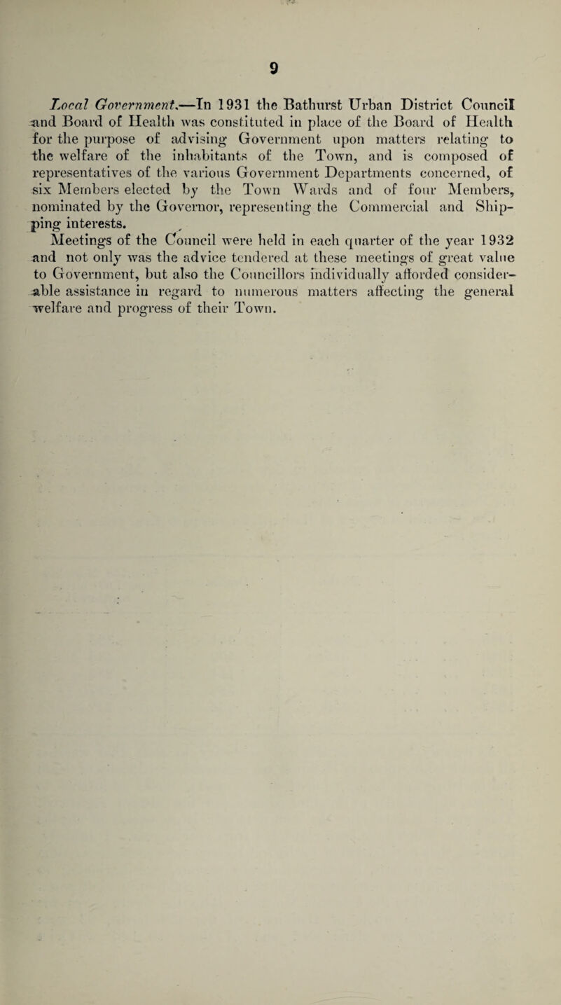 Local Government.—In 1931 the Bathurst Urban District Council and Board of Health was constituted in place of the Board of Health for the purpose of advising Government upon matters relating to the welfare of the inhabitants of the Town, and is composed of representatives of the various Government Departments concerned, of six Members elected by the Town Wards and of four Members, nominated by the Governor, representing the Commercial and Ship¬ ping interests. Meetings of the Council were held in each quarter of the year 1932 and not only was the advice tendered at these meetings of great value to Government, but also the Councillors individually afforded consider¬ able assistance in regard to numerous matters affecting the general welfare and progress of their Town.
