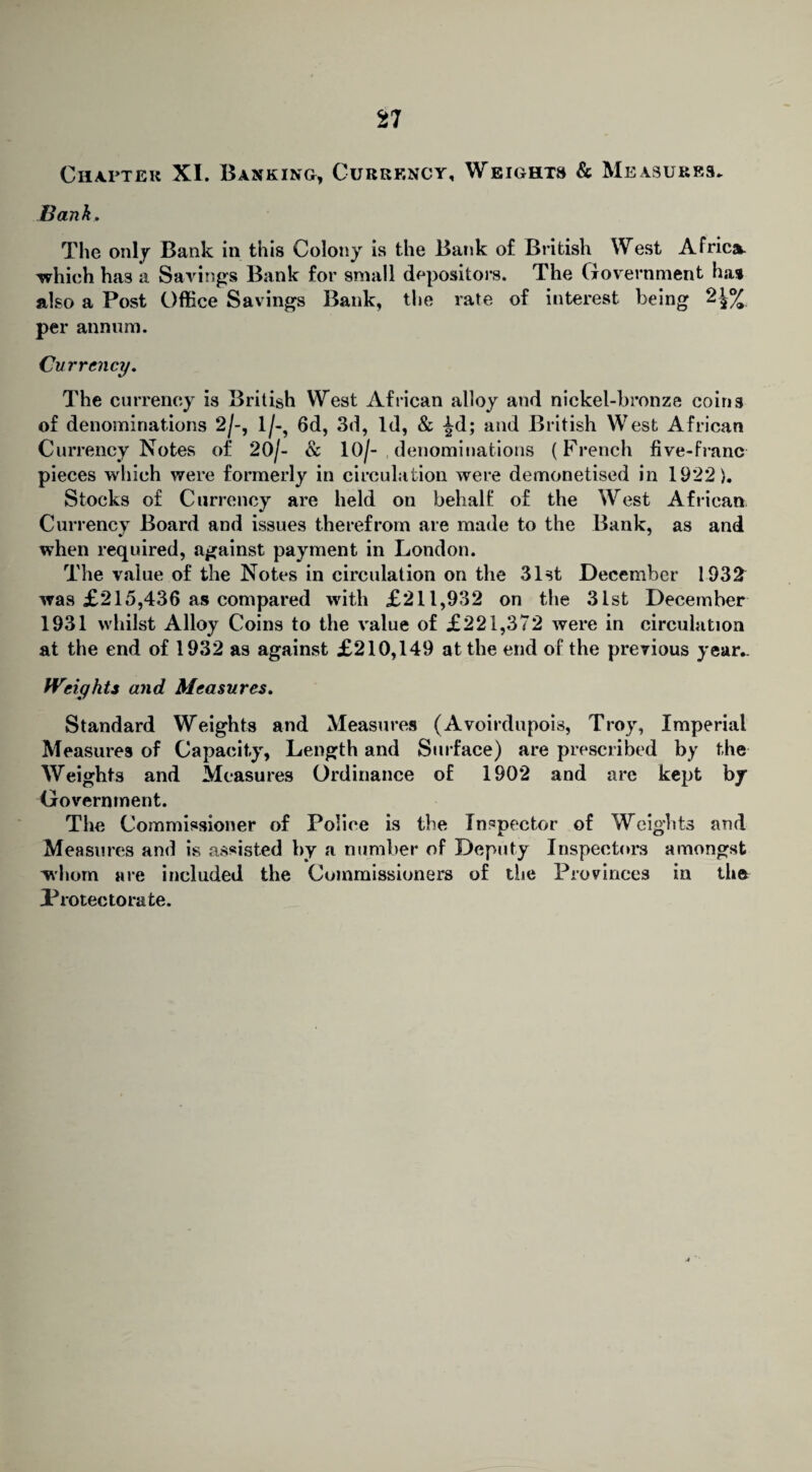 Chapter XI. Banking, Currency, Weights & Measures. Bank, The only Bank in this Colony is the Bank of British West Africa, which has a Savings Bank for small depositors. The Government ha* also a Post Office Savings Bank, the rate of interest being 2£% per annum. Currency, The currency is British West African alloy and nickel-bronze coins of denominations 2/-, l/-? 6d, 3d, Id, & ^d; and British West African Currency Notes of 20/- & 10/- denominations (French five-franc pieces which were formerly in circulation were demonetised in 1922). Stocks of Currency are held on behalf of the West African Currency Board and issues therefrom are made to the Bank, as and when required, against payment in London. The value of the Notes in circulation on the 31st December 1932 was £215,436 as compared with £211,932 on the 31st December 1931 whilst Alloy Coins to the value of £221,372 were in circulation at the end of 1932 as against £210,149 at the end of the previous year.. Weights and Measures, Standard Weights and Measures (Avoirdupois, Troy, Imperial Measures of Capacity, Length and Surface) are prescribed by the Weights and Measures Ordinance of 1902 and are kept by Government. The Commissioner of Police is the Inspector of Weights and Measures and is assisted by a number of Deputy Inspectors amongst whom are included the Commissioners of the Provinces in the Protectorate.