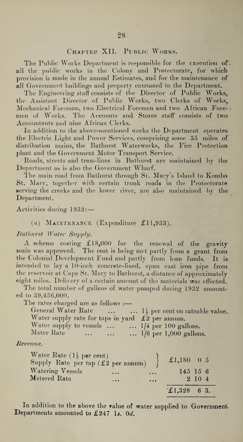 Chapter XII. Public Works. The Public Works Department is responsible for the execution of*, all the public works in the Colony and Protectorate, for which provision is made in the annual Estimates, and for the maintenance of all Government buildings and property entrusted to the Department. The Engineering- staff consists of the Director of Public Works, the Assistant Director of Public Works, two Clerks of Works,. Mechanical Foreman, two Electrical Foremen and two African Fore- > men of Works. The Accounts and Stores staff consists of two Accountants and nine African Clerks. In addition to the above-mentioned works the Department operates the Electric Light and Power Services, comprising some 35 miles of distribution mains, the Bathurst Waterworks, the Fire Protection plant and the Government Motor Transport Service. Roads, streets and tram-lines in Bathurst are maintained by the Department as is also the Government Wharf. The main road from Bathurst through St. Mary s Island to Kombo St. Mary, together with certain trunk roads in (he Protectorate serving the creeks and the lower river, are al&o maintained by the Department. Activities during 1932:— (a) Maintenance (Expenditure £11,933). Bathurst Water Supply. A scheme costing* £18,000 for the renewal of the gravity main was approved. The cost is being met partly from a grant from the Colonial Development Fund and partly from loan funds. It is intended to lay a 10-inch concrete-lined, spun cast iron pipe from the reservoir at Cape St. Mary to Bathurst, a distance of approximately eight miles. Delivery of a certain amount of the materials was effected. The total number of gallons of water pumped during 1932 amount¬ ed to 39,456,000. The rates charged are as follows :— General Water Rate ... ... 1?> per cent on rateable value. Water supply rate for taps in yard £2 per annum. Water supply to vessels ... ... 1/4 per 100 gallons. Meter Hate ... ... ... 1/6 per 1,000 gallons. Be venue. Water Rate (1^ per cent) Supply Rate per tap (£2 per annum) Watering Vessels Metered Rate £1,180 0 5 145 15 6 2 10 4 £1,328 6 3. In addition to the above the value of water supplied to Government Departments amounted to £247 Is. 0d.