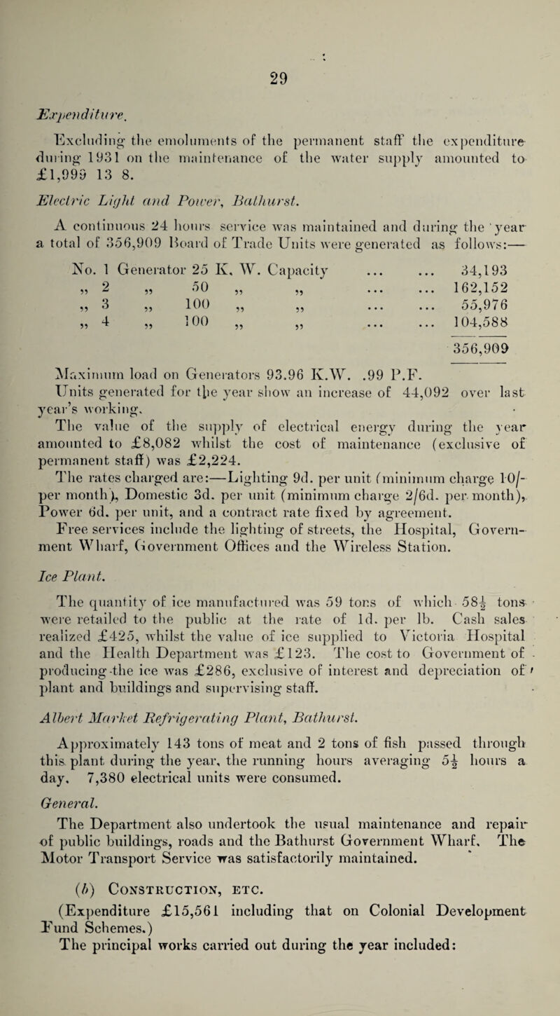 Expenditure. Excluding the emoluments of the permanent staff the expenditure during 1931 on the maintenance of the water supply amounted to £1,999 13 8. Electric Light and Power, Bathurst. A continuous 24 hours service was maintained and during the year a total of 356,909 Hoard of Trade Units were generated as follows:— No. 1 Generator 25 K, W. Capacity 2 „ 50 3 „ 100 4 „ 100 55 55 55 55 55 55 55 55 55 34,193 162,152 55,976 104,588 356,909 Maximum load on Generators 93.96 K.W. .99 P.F. Units generated for the year show an increase of 44,092 over last year’s working. The value of the supply of electrical energy during the year amounted to £8,082 whilst the cost of maintenance (exclusive of permanent staff) was £2,224. The rates charged are:—Lighting 9d. per unit (minimum charge TO/— per month), Domestic 3d. per unit (minimum charge 2/6d. per month), Power 6d. per unit, and a contract rate fixed by agreement. Free services include the lighting of streets, the Hospital, Govern¬ ment Wharf, Government Offices and the Wireless Station. Ice Plant. The quantity of ice manufactured was 59 tons of which 58-J tons- were retailed to the public at the rate of Id. per lb. Cash sales realized £425, whilst the value of ice supplied to Victoria Hospital and the Health Department was £123. The cost to Government of producing-the ice was £286, exclusive of interest and depreciation of plant and buildings and supervising staff. Albert Market Refrigerating Plant, Bathurst. Approximately 143 tons of meat and 2 tons of fish passed through this, plant during the year, the running hours averaging 5^ hours a day, 7,380 electrical units were consumed. General. The Department also undertook the usual maintenance and repair of public buildings, roads and the Bathurst Government Wharf, The Motor Transport Service was satisfactorily maintained. (b) Construction, etc. (Expenditure £15,561 including that on Colonial Development Fund Schemes.) The principal works carried out during the year included: